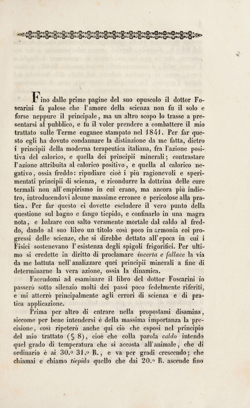 scarini fa palese die l’amore della scienza non fu il solo e forse neppure il principale, ma un altro scopo lo trasse a pre¬ sentarsi al pubblico, e fu il voler prendere a combattere il mio trattato sulle Terme euganee stampato nel j 841. Per far que¬ sto egli ha dovuto condannare la distinzione da me fatta, dietro i principii della moderna terapeutica italiana, fra l’azione posi¬ tiva del calorico, e quella dei principii minerali; contrastare l’azione attribuita al calorico positivo, e quella al calorico ne¬ gativo , ossia freddo : ripudiare cioè i più ragionevoli e speri¬ mentati principii di scienza, e ricondurre la dottrina delle cure termali non all’empirismo in cui erano, ma ancora più indie¬ tro, introducendovi alcune massime erronee e pericolose alla pra¬ tica. Per far questo ei dovette escludere il vero punto della questione sul bagno e fango tiepido, e confinarlo in una magra nota, e balzare con salto veramente mortale dal caldo al fred¬ do, dando al suo libro un titolo così poco in armonia coi pro¬ gressi delle scienze, che si direbbe dettato all’epoca in cui i Fisici sostenevano P esistenza degli spigoli frigorifici. Per ulti¬ mo si credette in diritto di proclamare incerta e fallace la via da me battuta nell’ analizzare quei principii minerali a fine di determinarne la vera azione, ossia la dinamica. Facendomi ad esaminare il libro del dottor Foscarini io passerò sotto silenzio molti dei passi poco fedelmente riferiti, e mi atterrò principalmente agli errori di scienza e di pra¬ tica applicazione. Prima per altro di entrare nella propostami disamina, siccome per bene intendersi è della massima importanza la pre¬ cisione, così ripeterò anche qui ciò che esposi nel principio del mio trattato ( § 8), cioè che colla parola caldo intendo quel grado di temperatura che si accosta all’animale, che di ordinario è ai 30.° 31P., e va per gradi crescendo; che chiamai e chiamo tiepido quello che dai 20.° Pi. ascende fino