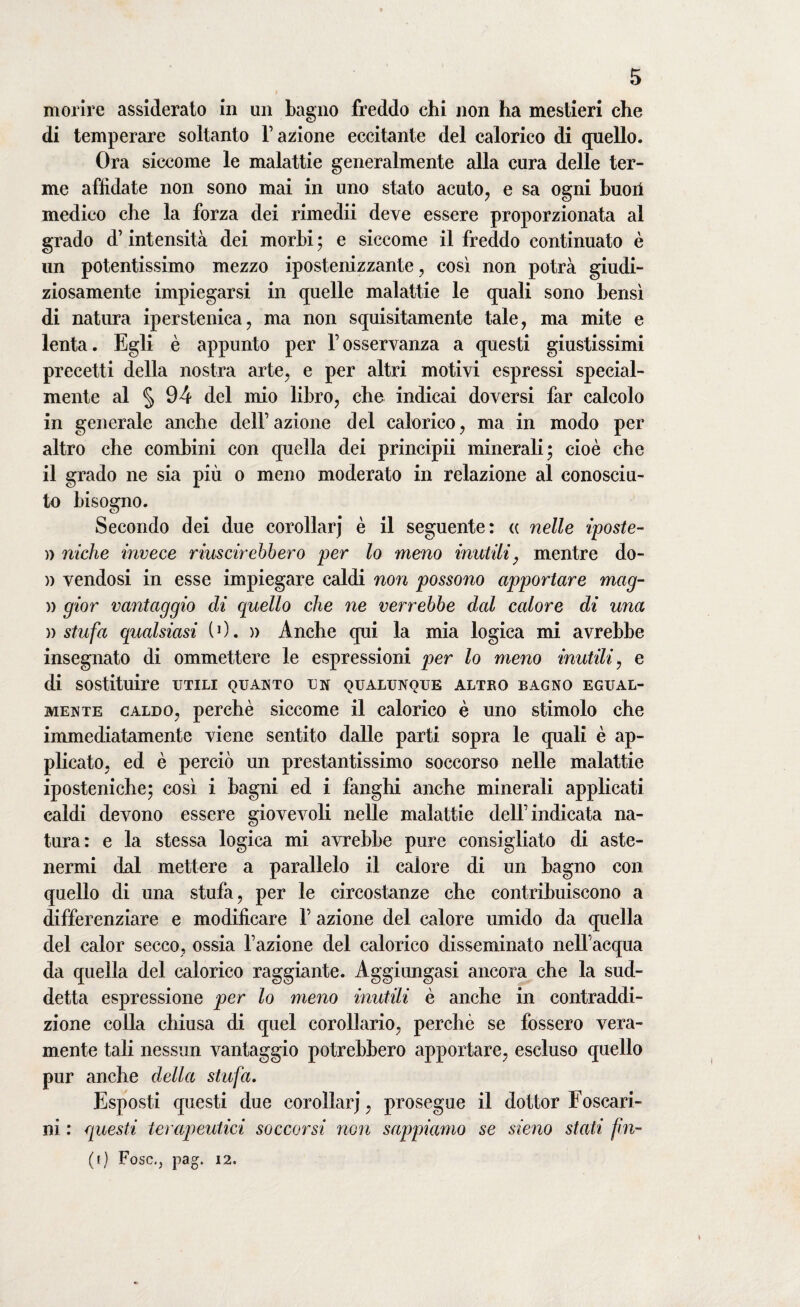 morire assiderato in un bagno freddo chi non ha mestieri che di temperare soltanto Fazione eccitante del calorico di quello. Ora siccome le malattie generalmente alla cura delle ter¬ me affidate non sono mai in uno stato acuto, e sa ogni buoi! medico che la forza dei rimedii deve essere proporzionata al grado d’intensità dei morbi ; e siccome il freddo continuato è un potentissimo mezzo ipostenizzante, così non potrà giudi¬ ziosamente impiegarsi in quelle malattie le quali sono bensì di natura iperstenica, ma non squisitamente tale, ma mite e lenta. Egli è appunto per Fosservanza a questi giustissimi precetti della nostra arte, e per altri motivi espressi special- mente al § 94 del mio libro, che indicai doversi far calcolo in generale anche dell’azione del calorico, ma in modo per altro che combini con quella dei principii minerali; cioè che il grado ne sia più o meno moderato in relazione al conosciu¬ to bisogno. Secondo dei due corollarj è il seguente: (c nelle iposte- )) niche invece riuscirebbero per lo meno inutili, mentre do- n vendosi in esse impiegare caldi non possono apportare mag¬ ri gior vantaggio di quello che ne verrebbe dal calore di una » stufa qualsiasi (0. » Anche qui la mia logica mi avrebbe insegnato di ommettere le espressioni per lo meno inutili, e di sostituire utili quanto un qualunque altro bagno egual¬ mente caldo, perchè siccome il calorico è uno stimolo che immediatamente viene sentito dalle parti sopra le quali è ap¬ plicato, ed è perciò un prestantissimo soccorso nelle malattie iposteniche; così i bagni ed i fanghi anche minerali applicati caldi devono essere giovevoli nelle malattie dell’indicata na¬ tura: e la stessa logica mi avrebbe pure consigliato di aste¬ nermi dal mettere a parallelo il calore di un bagno con quello di una stufa, per le circostanze che contribuiscono a differenziare e modificare F azione del calore umido da quella del calor secco, ossia Fazione del calorico disseminato nell'acqua da quella del calorico raggiante. Aggiungasi ancora che la sud¬ detta espressione per lo meno inutili è anche in contraddi¬ zione colla chiusa di quel corollario, perchè se fossero vera¬ mente tali nessun vantaggio potrebbero apportare, escluso quello pur anche della stufa. Esposti questi due corollarj, prosegue il dottor Foseari- ni : questi terapeutici soccorsi non sappiamo se sieno stati fin-