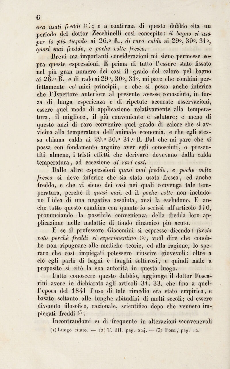 ora usati freddi (5 ) ; e a conferma di questo dubbio cita un periodo del dottor Zecchinelli così concepito: il bagno si usa per lo più tiepido ai 26.° B., di raro caldo ai 29°, 30, 31°, quasi mai freddo, e poche volte fresco. Brevi ma importanti considerazioni mi sieno permesse so¬ pra queste espressioni. E prima di tutto Tessere stato fissato nel più gran numero dei casi il grado del calore pel bagno ai 26.° Pi. e di rado ai 29°, 30°, 31°, mi pare che combini per¬ fettamente co’ miei principii, e che si possa anche inferire che T Ispettore anteriore al presente avesse conosciuto, in for¬ za di lunga esperienza e di ripetute accurate osservazioni, essere quel modo di applicazione relativamente alia tempera¬ tura, il migliore, il più conveniente e salutare; e meno di questo anzi di raro convenire quel grado di calore che si av¬ vicina alla temperatura dell’animale economia, e che egli stes¬ so chiama caldo ai 29.° 30.° 31° B. Dal che mi pare che si possa con fondamento arguire aver egli conosciuti, o presen¬ titi almeno, i tristi effetti che derivare dovevano dalla calda temperatura, ad eccezione di rari casi. Dalle altre espressioni quasi mai freddo. e poche volte fresco si deve inferire che sia stato usato fresco, ed anche freddo, e che vi sieno dei casi nei quali convenga tale tem¬ peratura, perchè il quasi mai, ed il poche volte non includo¬ no ridea di una negativa assoluta, anzi la escludono. E an¬ che tutto questo combina con quanto io scrissi alT articolo 110, pronunciando la possibile convenienza della fredda loro ap¬ plicazione nelle malattie di fondo dinamico più acuto. E se il professore Giacomini si espresse dicendo : faccio voto perchè freddi si esperimentino (Q), vuol dire che conob¬ be non ripugnare alle mediche teorie, ed alla ragione, lo spe¬ rare che così impiegati potessero riuscire giovevoli : oltre a ciò egli parlò di bagni e fanghi solforosi, e quindi male a proposito si citò la sua autorità in questo luogo. Fatto conoscere questo dubbio, aggiunge il dottor Fosca- rini avere io dichiarato agli articoli 31. 33. che fino a quel¬ l’epoca del 1841 l’uso di tale rimedio era stato empirico, e basato soltanto alle lunghe abitudini di molti secoli; ed essere divenuto filosofico, razionale, scientifico dopo che vennero im¬ piegati freddi (?), Incontrandomi sì di frequente in alterazioni sconvenevoli (i) Luogo citalo. (2) T. 111. pag. 22^. —- (3) Fosc.,' pag, 1?..