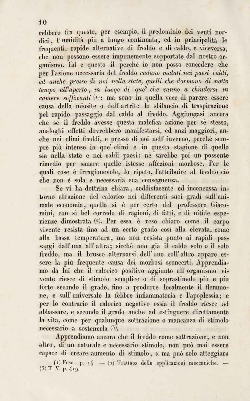 IO rebbero fra queste, per esempio, ii predominio dei venti nor¬ dici , r umidità più a lungo continuata, ed in principalità le frequenti, rapide alternative di freddo e di caldo, e viceversa, che non possono essere impunemente sopportate dal nostro or¬ ganismo. Ed è questo il perchè io non posso concedere che per fazione necessaria del freddo cadano malati nei paesi caldi, ed anche presso di noi nella state, quelli che dormono di notte tempo alf aperto, in luogo di que’ che vanno a chiudersi m camere soffocanti (0: ma sono in quella vece di parere essere causa della miosite o delf artrite lo sbilancio di traspirazione pel rapido passaggio dal caldo al freddo. Aggiungasi ancora che se il freddo avesse questa malefica azione per sè stesso, analoghi effetti dovrebbero manifestarsi, ed anzi maggiori, an¬ che nei climi freddi, e presso di noi nell’ inverno, perchè sem¬ pre più intenso in que1 climi e in questa stagione di quella sia nella state e nei caldi paesi: nè sarebbe poi un possente rimedio per sanare quelle istesse affezioni morbose. Per le quali cose è irragionevole, lo ripeto, fattribuire al freddo ciò che non è sola e necessaria sua conseguenza. Se vi ha dottrina chiara, soddisfacente ed inconcussa in¬ torno alfazione del calorico nei differenti suoi gradi sull1 ani¬ male economia, quella si è per certo del professore Giaco- mini, con sì bel corredo di ragioni, di fatti, e di nitide espe¬ rienze dimostrata (2). Per essa è reso chiaro come il corpo vivente resista fino ad un certo grado così alla elevata, come alla bassa temperatura, ma non resista punto ai rapidi pas¬ saggi dall’una all’altra; sicché non già il caldo solo o il solo freddo, ma il brusco alternarsi dell’uno colf altro appare es¬ sere la più frequente causa dei morbosi sconcerti. Apprendia¬ mo da lui che il calorico positivo aggiunto all’ organismo vi¬ vente riesce di stimolo semplice o di soprastimolo più e più forte secondo il grado, fino a produrre localmente il flemmo¬ ne, e sull’universale la febbre infiammatoria e l’apoplessia; e per lo contrario il calorico negativo ossia il freddo riesce ad abbassare, e secondo il grado anche ad estinguere direttamente la vita, come per qualunque sottrazione o mancanza di stimolo necessario a sostenerla (7>). Apprendiamo ancora che il freddo come sottrazione, e non altro, di un naturale e necessario stimolo, non può mai essere capace di creare aumento di stimolo, (c ma può solo atteggiare (i)Fosc., p. \ \. — (2) Trattato delle applicazioni meccaniche. —