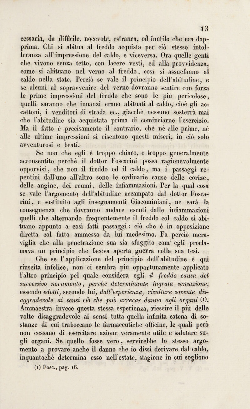 lì o 4 o cessaria, da difficile, nocevole, estranea, od inutile clic era dap¬ prima. Chi si abitua al freddo acquista per ciò stesso intol¬ leranza all’impressione del caldo, e viceversa. Ora quelle genti che vivono senza tetto, con lacere vesti, ed alla provvidenza, come si abituano nel verno al freddo, così si assuefanno al caldo nella state. Perciò se vale il principio dell’abitudine, e se alcuni al sopravvenire del verno dovranno sentire con forza le prime impressioni del freddo che sono le più pericolose, quelli saranno che innanzi erano abituati al caldo, cioè gli ac¬ cattoni, i venditori di strada ec., giacché nessuno sosterrà mai che l’abitudine sia acquistata prima di cominciarne l’esercizio. Ma il fatto è precisamente il contrario, che nè alle prime, nè alle ultime impressioni si risentono questi miseri, in ciò solo avventurosi e beati. Se non che egli è troppo chiaro, e troppo generalmente acconsentito perchè il dottor Foscarini possa ragionevolmente opporvisi, che non il freddo od il caldo, ma 1 passaggi re¬ pentini dall’uno all’altro sono le ordinarie cause delle corize, delle angine, dei reumi, delle infiammazioni. Per la qual cosa se vale l’argomentq dell’abitudine accampato dal dottor Fosca¬ rini, e sostituito agli insegnamenti Giacominiani, ne sarà la conseguenza che dovranno andare esenti dalle infiammazioni quelli che alternando frequentemente il freddo col caldo si abi¬ tuano appunto a così fatti passaggi : ciò che è in opposizione diretta col fatto ammesso da lui medesimo. Fa perciò mera¬ viglia che alla penetrazione sua sia sfuggito com’ egli procla¬ mava un principio che faceva aperta guerra colla sua tesi. Che se P applicazione del principio dell’ abitudine è qui riuscita infelice, non ci sembra più opportunamente applicato l’altro principio pel quale considera egli il freddo causa del successivo nocumento, perchè determinante ingrata sensazione, essendo edotti, secondo lui, dalPesperienza, risultare sovente dis¬ aggradevole ai sensi ciò che può arrecar danno agli organi (O. Ammaestra invece questa stessa esperienza, riescire il più delle volte disaggradevole ai sensi tutta quella infinita catena di so¬ stanze di cui traboccano le farmaceutiche officine, le quali però non cessano di esercitare azione veramente utile e salutare su¬ gli organi. Se quello fosse vero, servirebbe lo stesso argo¬ mento a provare anche il danno che io dissi derivare dal caldo, inquantochè determina esso nell’estate, stagione in cui sogliono