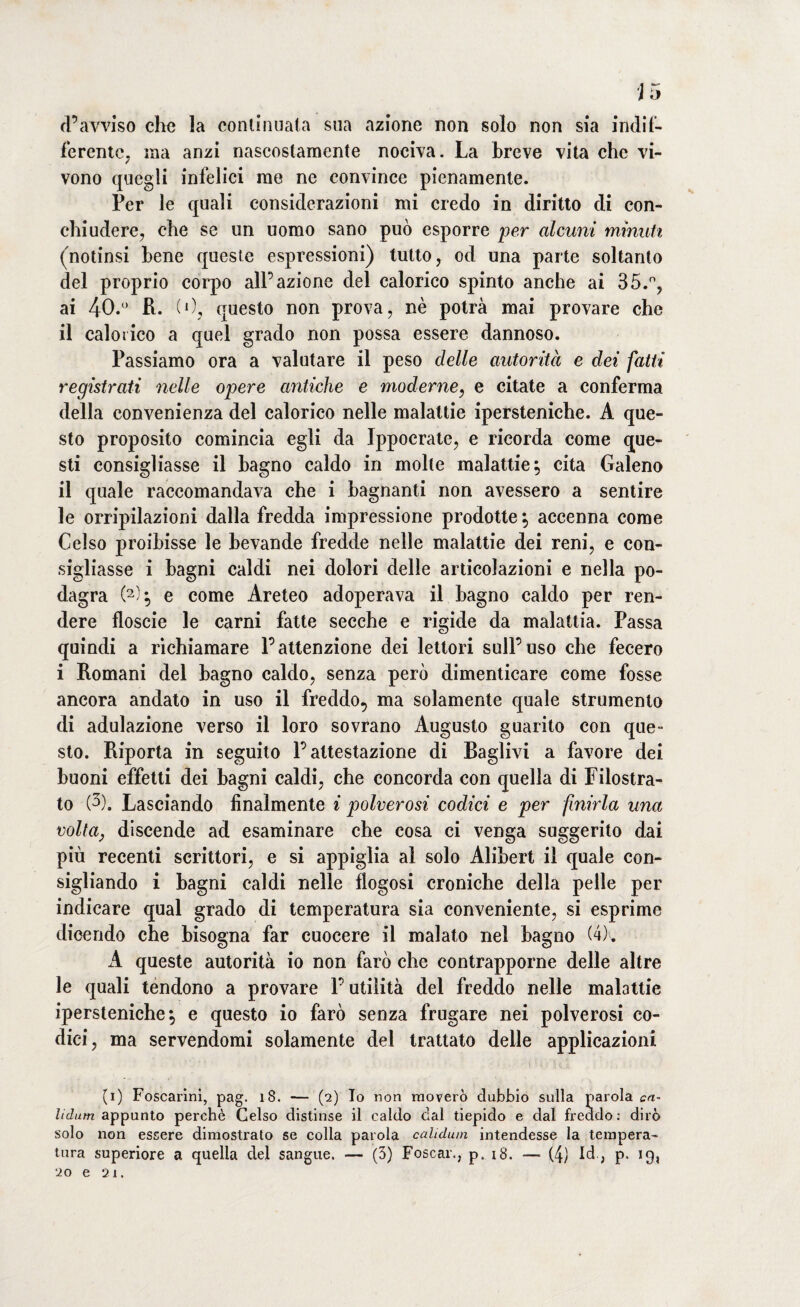 d’avviso che la continuata sua azione non solo non sia indif¬ ferente, ina anzi nascostamente nociva. La breve vita che vi¬ vono quegli infelici rae ne convince pienamente. Per le quali considerazioni mi credo in diritto di con¬ chiudere, che se un uomo sano può esporre per alcuni minuti (notinsi bene queste espressioni) tutto, od una parte soltanto del proprio corpo all’azione del calorico spinto anche ai 35.°, ai 40.° R. (O, questo non prova, nè potrà mai provare che il calorico a quel grado non possa essere dannoso. Passiamo ora a valutare il peso delle autorità e dei fatti registrati nelle opere antiche e moderne, e citate a conferma della convenienza del calorico nelle malattie ipersteniche. A que¬ sto proposito comincia egli da Ippocrate, e ricorda come que¬ sti consigliasse il bagno caldo in molte malattie, cita Galeno il quale raccomandava che i bagnanti non avessero a sentire le orripilazioni dalla fredda impressione prodotte $ accenna come Celso proibisse le bevande fredde nelle malattie dei reni, e con¬ sigliasse i bagni caldi nei dolori delle articolazioni e nella po¬ dagra (2)} e come Areteo adoperava il bagno caldo per ren¬ dere floscie le carni fatte secche e rigide da malattia. Passa quindi a richiamare l’attenzione dei lettori sull’uso che fecero i Romani del bagno caldo, senza però dimenticare come fosse ancora andato in uso il freddo, ma solamente quale strumento di adulazione verso il loro sovrano Augusto guarito con que¬ sto. Riporta in seguito l’attestazione di Raglivi a favore dei buoni effetti dei bagni caldi, che concorda con quella di Filostra¬ to (3), Lasciando finalmente i polverosi codici e per finirla una volta, discende ad esaminare che cosa ci venga suggerito dai più recenti scrittori, e si appiglia al solo Alibert il quale con¬ sigliando i bagni caldi nelle flogosi croniche della pelle per indicare qual grado di temperatura sia conveniente, si esprime dicendo che bisogna far cuocere il malato nel bagno (4). A queste autorità io non farò che contrapporne delle altre le quali tendono a provare l’utilità del freddo nelle malattie ipersteniche, e questo io farò senza frugare nei polverosi co¬ dici, ma servendomi solamente del trattato delle applicazioni (i) Foscarini, pag. ìS. — (2) Io non moverò dubbio sulla parola ca~ lidum appunto perchè Celso distinse il caldo dal tiepido e dal freddo: dirò solo non essere dimostrato se colla parola calidum intendesse la tempera¬ tura superiore a quella del sangue. — (5) Foscar., p. 18. —• (4) Id ; p. 19, 20 e