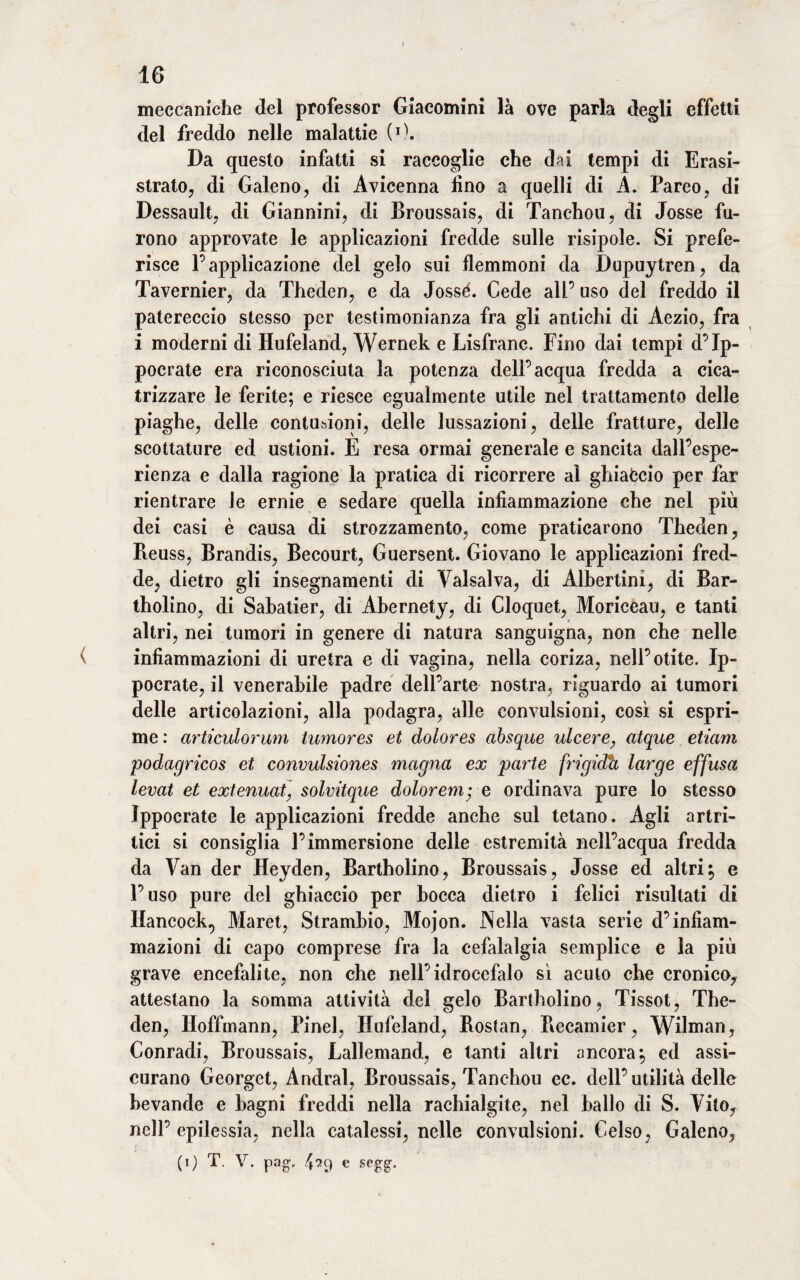 meccaniche del professor Giacomini là ove parla degli effetti del freddo nelle malattie (O. Da questo infatti si raccoglie che dai tempi di Erasi- strato, di Galeno, di Avicenna lino a quelli di A. Pareo, di Dessault, di Giannini, di Broussais, di Tanchou, di Josse fu¬ rono approvate le applicazioni fredde sulle risipole. Si prefe¬ risce l’applicazione del gelo sui flemmoni da Dupuytren, da Tavernier, da Theden, e da Jossé. Cede all’ uso del freddo il patereccio stesso per testimonianza fra gli antichi di Aezio, fra i moderni di Hufeland, Wernek e Lisfranc. Fino dai tempi d’Ip- pocrate era riconosciuta la potenza dell’acqua fredda a cica¬ trizzare le ferite; e riesce egualmente utile nel trattamento delle piaghe, delle contusioni, delle lussazioni, delle fratture, delle scottature ed ustioni. E resa ormai generale e sancita dall’espe¬ rienza e dalla ragione la pratica di ricorrere al ghiaccio per far rientrare le ernie e sedare quella infiammazione che nel più dei casi è causa di strozzamento, come praticarono Theden, Heuss, Brandis, Becourt, Guersent. Giovano le applicazioni fred¬ de, dietro gli insegnamenti di Vaisalva, di Alhertini, di Bar- tholino, di Sabatier, di Abernety, di Cloquet, Moriceau, e tanti altri, nei tumori in genere di natura sanguigna, non che nelle ( infiammazioni di uretra e di vagina, nella coriza, nell’otite. Ip- pocrate, il venerabile padre dell’arte nostra, riguardo ai tumori delle articolazioni, alla podagra, alle convulsioni, così si espri¬ me : articulorum tumores et dolores absque ulcere, atque etiam podagricos et convulsiones magna ex parte fn'gidìt large effusa levai et extenuat] solvitque dolorem; e ordinava pure lo stesso Ippocrate le applicazioni fredde anche sul tetano. Agli artri¬ tici si consiglia l’immersione delle estremità nell’acqua fredda da Van der Heyden, Bartholino, Broussais, Josse ed altri; e l’uso pure del ghiaccio per bocca dietro i felici risultati di Hancock.) Maret, Strambio, Mojon. Nella vasta serie d’infiam¬ mazioni di capo comprese fra la cefalalgia semplice e la più grave encefalite, non che nell’idrocefalo sì acuto che cronico, attestano la somma attività del gelo Bartholino, Tissot, The¬ den, Hoffmann, Pinel, Hufeland, Rostan, Recamier, Wilman, Conradi, Broussais, Lallemand, e tanti altri ancora; ed assi¬ curano Georget, Andrai, Broussais, Tanchou ec. dell’ utilità delle bevande e bagni freddi nella rachialgie, nel ballo di S. Vito, nell’epilessia, nella catalessi, nelle convulsioni. Celso, Galeno, (i) T. V. pag, 4-29 e segg.