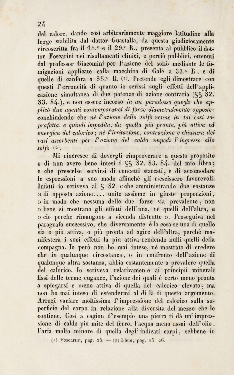 del calore, dando così arbitrariamente maggiore latitudine alla legge stabili la dal dottor Guastalla, da questo giudiziosamente circoscritta fra il 15.° e il 29.° R., presenta al pubblico il dot¬ tor Foscarini nei risultamenti clinici, e perciò pubblici, ottenuti dal professor Giacomini per Fazione del solfo mediante le fu¬ migazioni applicate colla macchina di Galè a 33.° Il, e di quelle di canfora a 35.° R. (O. Pretende egli dimostrare con questi l’erroneità di quanto io scrissi sugli effetti dell’appli¬ cazione simultanea di due potenze di azione contraria (§§ 82. 83. 84-)> e non essere incorso in un paradosso quegli che ap¬ plicò due agenti contemporanei di forze diametralmente opposte : conchiudendo che nè fazione dello solfo venne in tai casi so¬ prafatta, e quindi impedita, da quella piu pronta, più attiva ed energica del calorico ; nè f irritazione, contrazione e chiusura dei vasi assorbenti per fazione del caldo impedì f ingresso allo solfo (*\ Mi rincresce di dovergli rimproverare a questo proposito o di non avere bene intesi i §§ 82. 83. 84. del mio libro $ o che prescelse servirsi di concetti staccati, e di accomodare le espressioni a suo modo affinchè gli riescissero favorevoli. Infatti io scriveva al § 82 oche amministrando due sostanze n di opposta azione.... unite assieme in giuste proporzioni, )> in modo che nessuna delle due forze sia prevalente , non » bene si mostrano gli effetti dell’una, nè quelli dell’altra, e » ciò perchè rimangono a vicenda distrutte ». Proseguiva nel paragrafo successivo, che diversamente è la cosa se una di quelle sia o più attiva, o più pronta ad agire dell’altra, perchè ma¬ nifesterà i suoi effetti la più attiva rendendo nulli quelli della compagna. Io però non ho mai inteso, nè mostrato di credere che in qualunque circostanza, o in confronto dell’azione di qualunque altra sostanza, abbia costantemente a prevalere quella del calorico. Io scriveva relativamenie ai principii minerali lìssi delle terme euganee, l’azione dei quali è certo meno pronta a spiegarsi e meno attiva di quella del calorico elevato \ ma non ho mai inteso di estendermi al di là di questo argomento. Arrogi variare moltissimo l’impressione del calorico sulla su¬ perficie del corpo in relazione alla diversità del mezzo che lo contiene. Così a cagion d’esempio una pietra ti dà un’impres¬ sione di caldo più mite del ferro, l’acqua meno assai dell’ olio, l’aria molto minore di quella degl’ indicati corpi, sebbene in