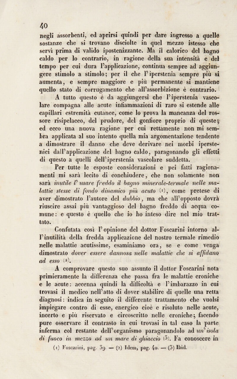 negli assorbenti, ed aprirsi quindi per dare ingresso a quelle sostanze che si trovano disciolte in quel mezzo istesso che servì prima di valido ipostenizzante. Ma il calorico del bagno caldo per lo contrario, in ragione della sua intensità e del tempo per cui dura l’applicazione, continua sempre ad aggiun¬ gere stimolo a stimolo; per il che l’iperstenia sempre più si aumenta, e sempre maggiore e più permanente si mantiene quello stato di corrugamento che all’assorbizione è contrario. A tutto questo è da aggiungersi che l’iperstenia vasco¬ lare compagna alle acute infiammazioni di raro si estende alle capillari estremità cutanee, come lo prova la mancanza del ros¬ sore risipelaceo, del prudore, del gonfiore proprio di queste; ed ecco una nuova ragione per cui rettamente non mi sem¬ bra applicata al suo intento quella mia argomentazione tendente a dimostrare il danno che deve derivare nei morbi iperste- nici dall’applicazione del bagno caldo, paragonando gli effetti di questo a quelli dell’iperstenia vascolare suddetta. Per tutte le esposte considerazioni e pei fatti ragiona¬ menti mi sarà lecito di conchiudere, che non solamente non sarà inutile V usare freddo il bagno minerale-termale nelle ma¬ lattie stesse di, fondo dinamico più acuto (0, come pretese di aver dimostrato l’autore del dubbio, ma che all’opposto dovrà riuscire assai più vantaggioso del bagno freddo di acqua co¬ mune: e questo è quello che io ho inteso dire nel mio trat¬ tato. Confutata così l’opinione del dottor Foscarini intorno al¬ l’inutilità della fredda applicazione del nostro termale rimedio nelle malattie acutissime, esaminiamo ora, se e come venga dimostrato dover essere dannosa nelle malattie che si affidano ad esso (2). A comprovare questo suo assunto il dottor Foscarini nota primieramente la differenza che passa fra le malattie croniche e le acute: accenna quindi la difficoltà e l’imbarazzo in cui trovasi il medico nell’atto di dover stabilire di quelle una retta diagnosi: indica in seguito il differente trattamento che vuoisi impiegare contro di esse, energico cioè e risoluto nelle acute, incerto e più riservato e circoscritto nelle croniche; facendo pure osservare il contrasto in cui trovasi in tal caso la parte inferma col restante dell’organismo paragonandolo ad uri*isola di fuoco in mezzo ad un mare di ghiaccio (3). Fa conoscere in (i) Foscarini, pag. 09 — (2) Idem, pag. 4o. — (3) Ibid.