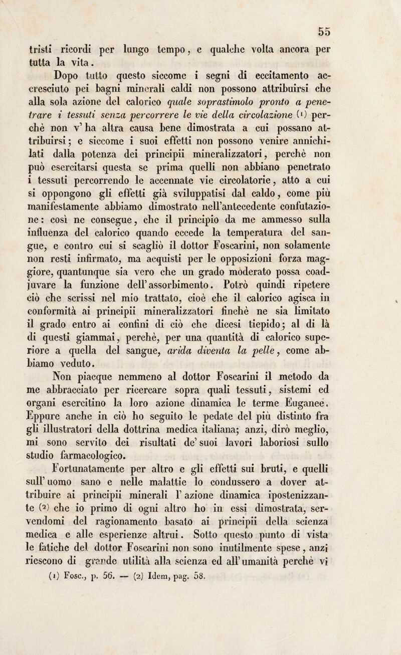 tristi ricordi per lungo tempo, e qualche volta ancora per tutta la vita. Dopo tutto questo siccome i segni di eccitamento ac¬ cresciuto pei bagni minerali caldi non possono attribuirsi che alla sola azione del calorico quale soprastimolo pronto a pene¬ trare i tessuti senza percorrere le vie della circolazione (0 per¬ chè non v1 ha altra causa bene dimostrata a cui possano at¬ tribuirsi ; e siccome i suoi effetti non possono venire annichi¬ lati dalla potenza dei principii mineralizzatori, perchè non può esercitarsi questa se prima quelli non abbiano penetrato i tessuti percorrendo le accennate vie circolatorie, atto a cui si oppongono gli effetti già sviluppatisi dal caldo, come più manifestamente abbiamo dimostrato nell’antecedente confutazio¬ ne : così ne consegue , che il principio da me ammesso sulla influenza del calorico quando eccede la temperatura del san¬ gue, e contro cui si scagliò il dottor Foscarini, non solamente non resti infirmato, ma acquisti per le opposizioni forza mag¬ giore, quantunque sia vero che un grado moderato possa coad¬ iuvare la funzione dell’ assorbimento. Potrò quindi ripetere ciò che scrissi nel mio trattato, cioè che il calorico agisca in conformità ai principii mineralizzatori finché ne sia limitato il grado entro ai confini di ciò che dicesi tiepido; al di là di questi giammai, perchè, per una quantità di calorico supe¬ riore a quella del sangue, arida diventa la pelle, come ab¬ biamo veduto. Non piacque nemmeno al dottor Foscarini il metodo da me abbracciato per ricercare sopra quali tessuti, sistemi ed organi esercitino la loro azione dinamica le terme Euganee. Eppure anche in ciò ho seguito le pedate del più distinto fra gli illustratori della dottrina medica italiana; anzi, dirò meglio, mi sono servito dei risultati de’ suoi lavori laboriosi sullo studio farmacologico. Fortunatamente per altro e gli effetti sui bruti, e quelli sull’ uomo sano e nelle malattie lo condussero a dover at¬ tribuire ai principii minerali V azione dinamica ipostenizzan- te t*2) che io primo di ogni altro ho in essi dimostrata, ser¬ vendomi del ragionamento basato ai principii della scienza medica e alle esperienze altrui. Sotto questo punto di vista le fatiche del dottor Foscarini non sono inutilmente spese, anzi riescono di grande utilità alla scienza ed all’umanità perchè vi (1) Fosc., p. 56. — (2) Idem, pag. 58.