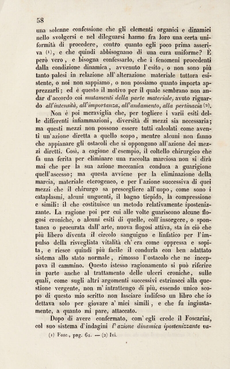 una solenne confessione che gli elementi organici e dinamici nello svolgersi e nel dileguarsi hanno fra loro una certa uni¬ formità di procedere, contro quanto egli poco prima asseri¬ va (1 ) , e che quindi abbisognano di una cura uniforme ? E però vero , e bisogna confessarlo, che i fenomeni procedenti dalla condizione dinamica, avvenuto l’esito, o non sono più tanto palesi in relazione all’ alterazione materiale tuttora esi¬ stente, o noi non sappiamo, o non possiamo quanto importa ap¬ prezzarli ; ed è questo il motivo per il quale sembrano non an¬ dar d’accordo coi mutamenti della parte materiale. avuto riguar¬ do aW intensità, alf importanza, all0andamento, alla pertinacia (2). Non è poi meraviglia che, per togliere i varii esiti del¬ le differenti infiammazioni, diversità di mezzi sia necessaria; ma questi mezzi non possono essere tutti calcolati come aven¬ ti un’azione diretta a quello scopo, mentre alcuni non fanno che appianare gli ostacoli che si oppongono all’azione dei mez¬ zi diretti. Così, a cagione d’esempio, il coltello chirurgico che fa una ferita per eliminare una raccolta marciosa non si dirà mai che per la sua azione meccanica conduca a guarigione quell’ascesso; ma questa avviene per la eliminazione della marcia, materiale eterogeneo, e per l’azione successiva di quei mezzi che il chirurgo sa prescegliere all’ uopo, come sono i cataplasmi, alcuni unguenti, il bagno tiepido, la compressione e simili: il che costituisce un metodo relativamente iposteniz- zante. La ragione poi per cui alle volte guariscono alcune flo- gosi croniche, o alcuni esiti di quelle, coll’insorgere, o spon¬ tanea o procurata dall’ arte, nuova flogosi attiva, sta in ciò che più libero diventa il circolo sanguigno e linfatico per l’im¬ pulso della risvegliata vitalità eh’ era come oppressa e sopi¬ ta, e riesce quindi più facile il condurla con ben adattato sistema allo stato normale, rimosso l’ostacolo che ne incep¬ pava il cammino. Questo istesso ragionamento si può riferire in parte anche al trattamento delle ulceri croniche, sulle quali, come sugli altri argomenti successivi estrinseci alla que¬ stione vergente, non m’intrattengo di più, essendo unico sco¬ po di questo mio scritto non lasciare indifeso un libro che io dettava solo per giovare a’ miei simili, e che fu ingiusta¬ mente, a quanto mi pare, attaccato. Dopo di avere confermato, com’ egli crede il Foscarini, col suo sistema d’indagini V azione dinamica ipostenizzante va¬