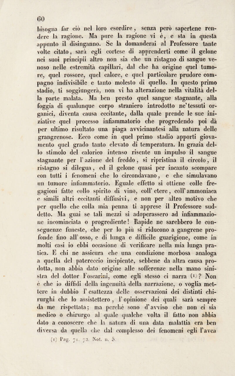 bisogna far ciò nel loro esordire, senza però sapertene ren¬ dere la ragione. Ma pure la ragione vi è, e sta in questa appunto il disinganno. Se la domanderai al Professore tante volte citato, sarà egli cortese di apprenderti come il gelone nei suoi principii altro non sia che un ristagno di sangue ve¬ noso nelle estremità capillari, dal che ha origine quel tumo¬ re, quel rossore, quel calore, e quel particolare prudore com¬ pagno indivisibile e tanto molesto di quello. In questo primo stadio, ti soggiungerà, non vi ha alterazione nella vitalità del¬ la parte malata. Ma ben presto quel sangue stagnante, alla foggia di qualunque corpo straniero introdotto ne’tessuti or¬ ganici, diventa causa eccitante, dalla quale prende le sue ini¬ ziative quel processo infiammatorio che progredendo poi dà per ultimo risultato una piaga avvicinante si alla natura delle grangrenose. Ecco come in quel primo stadio apporti giova¬ mento quel grado tanto elevato di temperatura. In grazia del¬ lo stimolo del calorico intenso risente un impulso il sangue stagnante per 1 azione del freddo, si ripristina il circolo, il ristagno si dilegua, ed il gelone quasi per incanto scompare con tutti i fenomeni che lo circondavano, e che simulavano / un tumore infiammatorio. Eguale effetto si ottiene colle fre¬ gagioni fatte collo spirito di vino, coll1 etere, coll1 ammoniaca e simili altri eccitanti diffusivi, e non per altro motivo che per quello che colla mia penna ti apprese il Professore sud¬ detto. Ma guai se tali mezzi si adoperassero ad infiammazio¬ ne incominciata o progrediente ! Piapide ne sarebbero le con¬ seguenze funeste, che per lo più si riducono a gangrene pro¬ fonde fino all1 osso, e di lunga e difficile guarigione, come in molti casi io ebbi occasione di verificare nella mia lunga pra¬ tica. E chi ne assicura che una condizione morbosa analoga a quella del patereccio incipiente, sebbene da altra causa pro¬ dotta, non abbia dato origine alle sofferenze nella mano sini¬ stra del dottor Foscarini, come egli stesso ci narra (1 ) ? Non è che io diffidi della ingenuità della narrazione, o voglia met¬ tere in dubbio P esattezza delle osservazioni dei distinti chi¬ rurghi che lo assistettero , F opinione dei quali sarà sempre da me rispettata; ma perchè sono d'avviso che non ci sia medico o chirurgo al quale qualche volta il fatto non abbia dato a conoscere che la natura di una data malattia era ben diversa da quella che dal complesso dei fenomeni egli l'avea (i) Pag. 7 1 ■ 72. INot. u. 5.