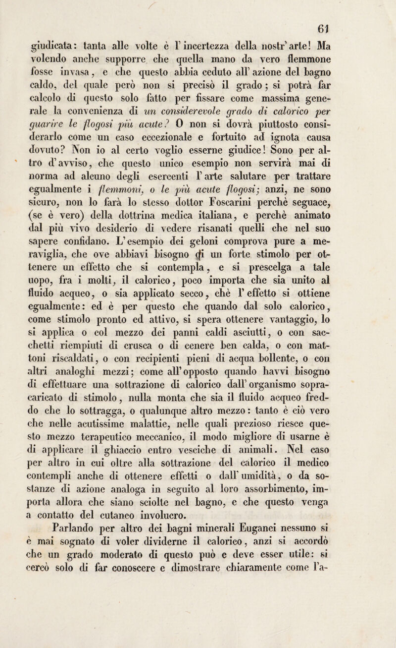 giudicata : tanta alle volte è F incertezza della nostr’ arte ! Ma volendo anche supporre che quella mano da vero flemmone fosse invasa , e che questo abbia ceduto all’ azione del bagno caldo, del quale però non si precisò il grado ; si potrà far calcolo di questo solo fatto per fissare come massima gene¬ rale la convenienza di un considerevole grado di calorico per guarire le flogosi più acute? 0 non si dovrà piuttosto consi¬ derarlo come un caso eccezionale e fortuito ad ignota causa dovuto? Non io al certo vogho esserne giudice! Sono peral¬ tro d’avviso, che questo unico esempio non servirà mai di norma ad alcuno degli esercenti l’arte salutare per trattare egualmente i flemmonio le piu acute flogosi; anzi, ne sono sicuro, non lo farà lo stesso dottor Foscarini perchè seguace, (se è vero) della dottrina medica italiana, e perchè animato dal più vivo desiderio di vedere risanati quelli che nel suo sapere confidano. L’esempio dei geloni comprova pure a me¬ raviglia, che ove abbiavi bisogno cfi un forte stimolo per ot¬ tenere un effetto che si contempla, e si prescelga a tale uopo, fra i molti, il calorico, poco importa che sia unito al fluido acqueo, o sia applicato secco, chè F effetto si ottiene egualmente: ed è per questo che quando dal solo calorico, come stimolo pronto ed attivo, si spera ottenere vantaggio, lo si applica o col mezzo dei panni caldi asciutti, o con sac¬ chetti riempiuti di crusca o di cenere ben calda, o con mat¬ toni riscaldati, o con recipienti pieni di acqua bollente, o con altri analoghi mezzi; come all’opposto quando havvi bisogno di effettuare una sottrazione di calorico dall’ organismo sopra¬ caricato di stimolo, nulla monta che sia il fluido acqueo fred¬ do che lo sottragga, o qualunque altro mezzo : tanto è ciò vero che nelle acutissime malattie, nelle quali prezioso riesce que¬ sto mezzo terapeutico meccanico, il modo migliore di usarne è di applicare il ghiaccio entro vesciche di animali. Nel caso per altro in cui oltre alla sottrazione del calorico il medico contempli anche di ottenere effetti o dall' umidità, o da so¬ stanze di azione analoga in seguito al loro assorbimento, im¬ porta allora che siano sciolte nel bagno, e che questo venga a contatto del cutaneo involucro. Parlando per altro dei bagni minerali Euganei nessuno si è mai sognato di voler dividerne il calorico, anzi si accordò che un grado moderato di questo può e deve esser utile: si cercò solo di far conoscere e dimostrare chiaramente come Fa-