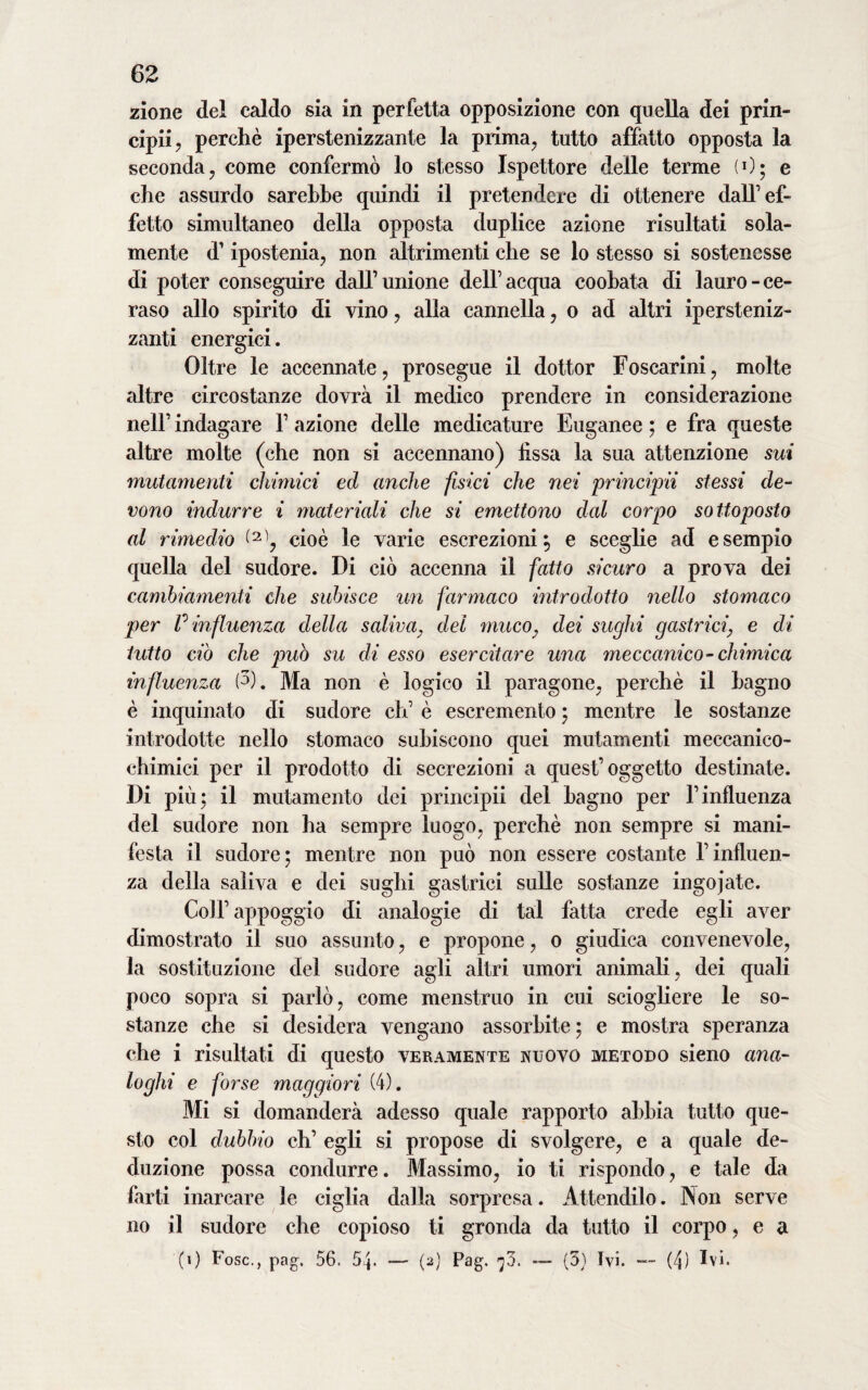 zione del caldo sia in perfetta opposizione con quella dei prin¬ cipi^ perchè iperstenizzante la prima, tutto affatto opposta la seconda, come confermò lo stesso Ispettore delle terme (0; e che assurdo sarebbe quindi il pretendere di ottenere dall’ef¬ fetto simultaneo della opposta duplice azione risultati sola¬ mente d’ipostenia, non altrimenti che se lo stesso si sostenesse di poter conseguire dall’unione dell’acqua coobata di lauro-ce¬ raso allo spirito di vino, alla cannella, o ad altri ipersteniz- zanti energici. Oltre le accennate, prosegue il dottor Foscarini, molte altre circostanze dovrà il medico prendere in considerazione nell’ indagare V azione delle medicature Euganee ; e fra queste altre molte (che non si accennano) fissa la sua attenzione sui mutamenti chimici ed anche fisici che nei principii stessi de¬ vono indurre i materiali che si emettono dal corpo sottoposto al rimedio cioè le varie escrezioni5 e sceglie ad esempio quella del sudore. Di ciò accenna il fatto sicuro a prova dei cambiamenti che subisce un farmaco introdotto nello stomaco per P influenza della saliva, del muco; dei sughi gastrici, e di tutto ciò che può su di esso esercitare una meccanico - chimica influenza (5). Ma non è logico il paragone, perchè il bagno è inquinato di sudore eh’ è escremento ; mentre le sostanze introdotte nello stomaco subiscono quei mutamenti meccanico¬ chimici per il prodotto di secrezioni a quest’oggetto destinate. Di più; il mutamento dei principii del bagno per l’influenza del sudore non ha sempre luogo, perchè non sempre si mani¬ festa il sudore; mentre non può non essere costante l’influen¬ za della saliva e dei sughi gastrici sulle sostanze ingoiate. Coll’appoggio di analogie di tal fatta crede egli aver dimostrato il suo assunto, e propone, 0 giudica convenevole, la sostituzione del sudore agli altri umori animali, dei quali poco sopra si parlò, come menstruo in cui sciogliere le so¬ stanze che si desidera vengano assorbite; e mostra speranza che i risultati di questo veramente nuovo metodo sieno ana¬ loghi e forse maggiori (4). Mi si domanderà adesso quale rapporto abbia tutto que¬ sto col dubbio eh’ egli si propose di svolgere, e a quale de¬ duzione possa condurre. Massimo, io ti rispondo, e tale da farti inarcare le ciglia dalla sorpresa. Attendilo. Non serve no il sudore che copioso ti gronda da tutto il corpo, e a (1) Fosc., pag. 56. 54. *— (2) Pag. — (3) Ivi. — (4) Ivi.