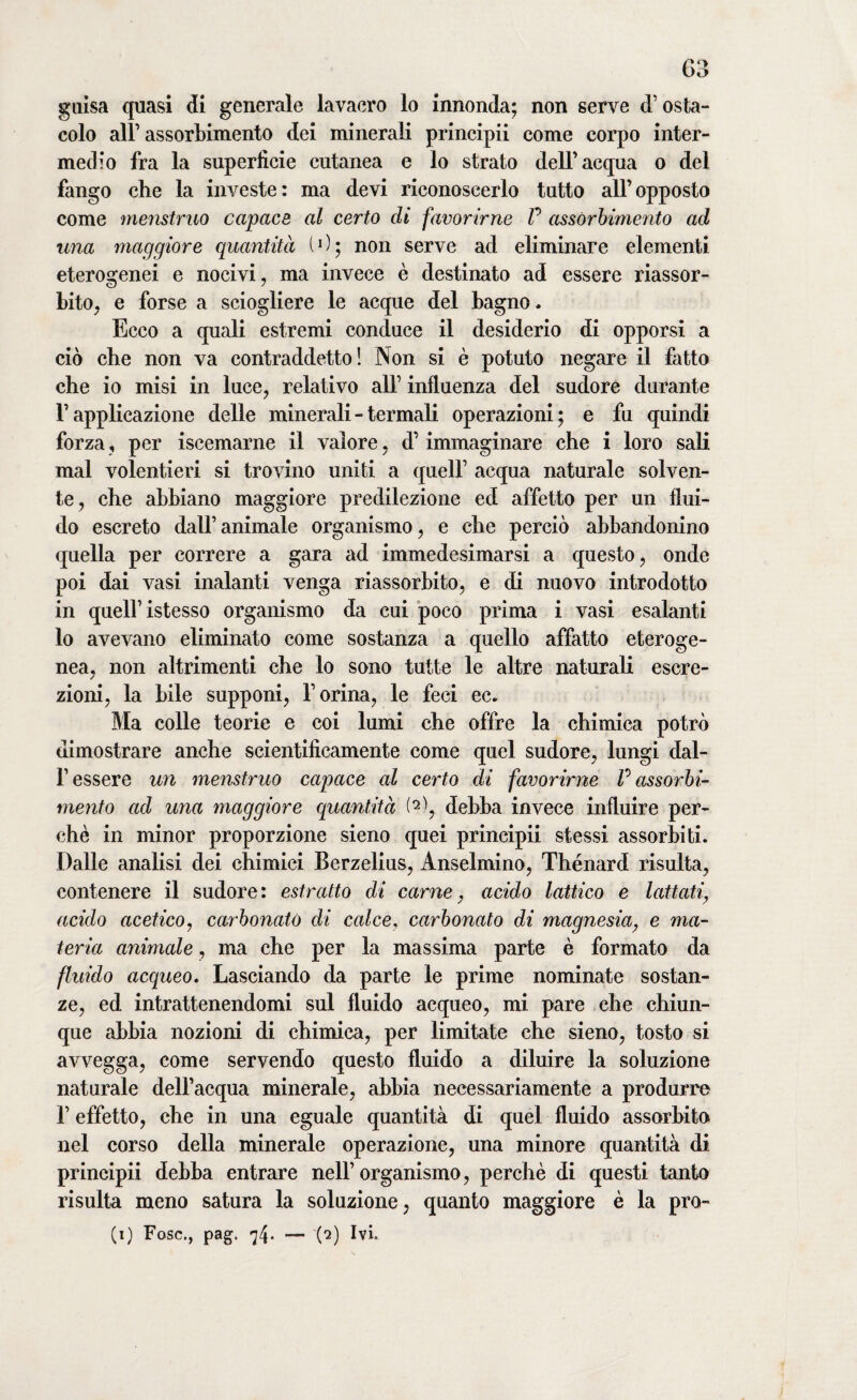 guisa quasi di generale lavacro lo innonda; non serve d’osta¬ colo all’assorbimento dei minerali principii come corpo inter¬ medio fra la superficie cutanea e lo strato dell'acqua o del fango che la investe: ma devi riconoscerlo tutto all’opposto come menstruo capace al certo di favorirne P assorbimento ad una maggiore quantità (0; non serve ad eliminare elementi eterogenei e nocivi, ma invece è destinato ad essere riassor¬ bito, e forse a sciogliere le acque del bagno. Ecco a quali estremi conduce il desiderio di opporsi a ciò che non va contraddetto! Non si è potuto negare il fatto che io misi in luce, relativo all’ influenza del sudore durante F applicazione delle minerali - termali operazioni; e fu quindi forza, per iscemarne il valore, d’immaginare che i loro sali mal volentieri si trovino uniti a quell’ acqua naturale solven¬ te, che abbiano maggiore predilezione ed affetto per un flui¬ do escreto dall’animale organismo, e che perciò abbandonino quella per correre a gara ad immedesimarsi a questo, onde poi dai vasi inalanti venga riassorbito, e di nuovo introdotto in quell’istesso organismo da cui poco prima i vasi esalanti lo avevano eliminato come sostanza a quello affatto eteroge¬ nea, non altrimenti che lo sono tutte le altre naturali escre¬ zioni, la bile supponi, l’orina, le feci ec. Ma colle teorie e coi lumi che offre la chimica potrò dimostrare anche scientificamente come quel sudore, lungi dal- f essere un menstruo capace al certo di favorirne P assorbi¬ mento ad una maggiore quantità (2), debba invece influire per¬ chè in minor proporzione sieno quei principii stessi assorbiti. Dalle analisi dei chimici Berzelius, Anselmino, Thénard risulta, contenere il sudore: estratto di carne, acido lattico e lattati, acido acetico, carbonato di calce, carbonato di magnesia, e ma¬ teria animale, ma che per la massima parte è formato da fluido acqueo. Lasciando da parte le prime nominate sostan¬ ze, ed intrattenendomi sul fluido acqueo, mi pare che chiun¬ que abbia nozioni di chimica, per limitate che sieno, tosto si avvegga, come servendo questo fluido a diluire la soluzione naturale dell’acqua minerale, abbia necessariamente a produrre l’effetto, che in una eguale quantità di quel fluido assorbito nel corso della minerale operazione, una minore quantità di principii debba entrare nell’ organismo, perchè di questi tanto risulta meno satura la soluzione, quanto maggiore è la pro-