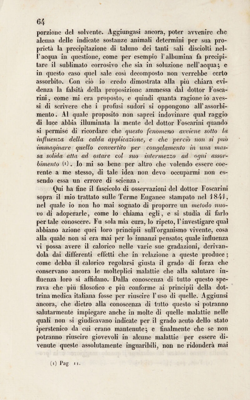 porzione del solvente. Aggiungasi ancora, poter avvenire che alcuna delle indicate sostanze animali determini per sua pro¬ prietà la precipitazione di taluno dei tanti sali disciolti nel- l’acqua in questione, come per esempio ! albumina fa precipi¬ tare il sublimato corrosivo che sia in soluzione nell’acqua, e in questo caso quel sale così decomposto non verrebbe certo assorbito. Con ciò io credo dimostrata alla più chiara evi¬ denza la falsità della proposizione ammessa dal dottor Fosca- rini, come mi era proposto, e quindi quanta ragione io aves¬ si di scrivere che i profusi sudori si oppongono all’assorbi¬ mento . Al quale proposito non saprei indovinare qual raggio di luce abbia illuminata la mente del dottor Foscarini quando si permise di ricordare che questo fenomeno avviene sotto la influenza della calda applicazione, e che pereto non si puh immaginare quello convertito per congelamento in una mas- sa solida atta ad ostare col suo intermezzo ad ogni assor¬ bimento (0. Io mi so bene per altro che volendo essere coe¬ rente a me stesso, di tale idea non devo occuparmi non es¬ sendo essa un errore di scienza. Qui ha fine il fascicolo di osservazioni del dottor Foscarini sopra il mio trattato sulle Terme Euganee stampato nel 184), nel quale io non ho mai sognato di proporre un metodo nuo¬ vo di adoperarle, come lo chiama egli, e si studia di farlo per tale conoscere. Fu sola mia cura, lo ripeto, l’investigare qual abbiano azione quei loro principii sull’organismo vivente, cosa alla quale non si era mai per lo innanzi pensato, quale influenza vi possa avere il calorico nelle varie sue gradazioni, derivan¬ dola dai differenti effetti che in relazione a queste produce ; come debba il calorico regolarsi giusta il grado di forza che conservano ancora le molteplici malattie che alla salutare in¬ fluenza loro si affidano. Dalla conoscenza di tutto questo spe¬ rava che più filosofico e più conforme ai principii della dot¬ trina medica italiana fosse per riuscire F uso di quelle. Aggiunsi ancora, che dietro alla conoscenza di tutto questo si potranno salutarmente impiegare anche in molte di quelle malattie nelle quali non si giudicavano indicate per il grado acuto dello stato iperstenico da cui erano mantenute, e finalmente che se non potranno riuscire giovevoli in alcune malattie per essere di¬ venute queste assolutamente inguaribili, non ne ridonderà mai (0 Pag 1»•