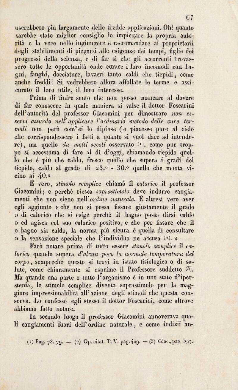userebbero più largamente delle fredde applicazioni. Oh! quanto sarebbe stato miglior consiglio lo impiegare la propria auto¬ rità c la voce nello ingiungere e raccomandare ai proprietarii degli stabilimenti di piegarsi alle esigenze dei tempi, figlie dei progressi della scienza, e di far sì che gli accorrenti trovas¬ sero tutte le opportunità onde curare i loro incomodi con ba¬ gni, fanghi, docciature, lavacri tanto caldi che tiepidi, come anche freddi! Si vedrebbero allora affollate le terme e assi¬ curato il loro utile, il loro interesse. Prima di finire sento che non posso mancare al dovere di far conoscere in quale maniera si valse il dottor Foscarini dell’autorità del professor Giacomini per dimostrare non es¬ servi assurdo nell' applicare l'ordinario metodo delle cure ter¬ mali non però com’ei lo dipinse (e piacesse pure al cielo che corrispondessero i fatti a quanto si vuol dare ad intende¬ re), ma quello da molti secoli osservato (^, come pur trop¬ po si accostuma di fare al dì d’oggi, chiamando tiepido quel¬ lo che è più che caldo, fresco quello che supera i gradi del tiepido, caldo al grado di 28.° - 30.° quello che monta vi¬ cino ai 40.° E vero, stimolo semplice chiamò il calorico il professor Giacomini; e perchè riesca soprastimolo deve indurre cangia¬ menti che non sieno nell’ ordine naturale. E altresì vero aver egli aggiunto « che non si possa fissare giustamente il grado » di calorico che si esige perchè il bagno possa dirsi caldo » ed agisca col suo calorico positivo, e che per fissare che il )) bagno sia caldo, la norma più sicura è quella di consultare » la sensazione speciale che l’individuo ne accusa (2). » Farò notare prima di tutto essere stimolo semplice il ca¬ lorico quando supera d^alcun poco la normale temperatura del corpo, semprechè questo si trovi in istato fisiologico 0 di sa¬ lute, come chiaramente si esprime il Professore suddetto (3). Ma quando una parte 0 tutto l’organismo è in uno stato d’iper- stenia, lo stimolo semplice diventa soprastimolo per la mag¬ giore impressionabilità all’azione degli stimoli che questa con¬ serva. Lo confessò egli stesso il dottor Foscarini, come altrove abbiamo fatto notare. In secondo luogo il professor Giacomini annoverava qua¬ li cangiamenti fuori dell’ ordine naturale, e come indizii an- (1) Pag. 78. 79. — (2) Op. citat. T.V. pag.409. — (3) Giac.,pag. 097.