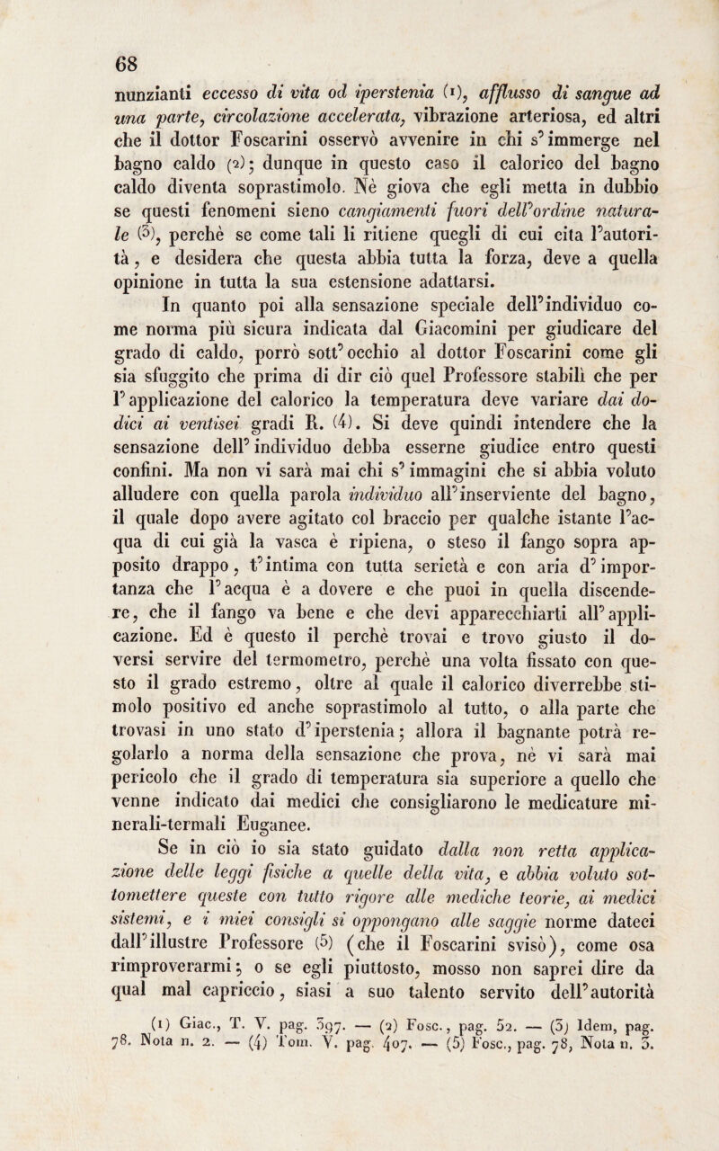 nunzianti eccesso di vita od iperstenia (i)> afflusso di sangue ad una parte, circolazione accelerata, vibrazione arteriosa, ed altri che il dottor Foscarini osservò avvenire in ehi s’immerge nel bagno caldo (*2); dunque in questo caso il calorico del bagno caldo diventa soprastimolo. Nè giova che egli metta in dubbio se questi fenomeni sieno cangiamenti fuori delPordine natura¬ le (5), perchè se come tali li ritiene quegli di cui cita l’autori¬ tà , e desidera che questa abbia tutta la forza, deve a quella opinione in tutta la sua estensione adattarsi. In quanto poi alla sensazione speciale dell’individuo co¬ me norma più sicura indicata dal Giacomini per giudicare del grado di caldo, porrò sott’occhio al dottor Foscarini come gli sia sfuggito che prima di dir ciò quel Professore stabilì che per P applicazione del calorico la temperatura deve variare dai do¬ dici ai ventisei gradi R. (4). Si deve quindi intendere che la sensazione deli’ individuo debba esserne giudice entro questi confini. Ma non vi sarà mai chi s’immagini che si abbia voluto alludere con quella parola individuo all’inserviente del bagno, il quale dopo avere agitato col braccio per qualche istante l’ac¬ qua di cui già la vasca è ripiena, 0 steso il fango sopra ap¬ posito drappo, t’intima con tutta serietà e con aria d’impor¬ tanza che l’acqua è a dovere e che puoi in quella discende¬ re , che il fango va bene e che devi apparecchiarti all’ appli¬ cazione. Ed è questo il perchè trovai e trovo giusto il do¬ versi servire del termometro, perchè una volta fissato con que¬ sto il grado estremo, oltre al quale il calorico diverrebbe sti¬ molo positivo ed anche soprastimolo al tutto, 0 alla parte che trovasi in uno stato d’iperstenia 5 allora il bagnante potrà re¬ golarlo a norma della sensazione che prova, nè vi sarà mai pericolo che il grado di temperatura sia superiore a quello che venne indicato dai medici che consigliarono le medicature mi¬ nerali-termali Euganee. Se in ciò io sia stato guidato dalla non retta applica¬ zione delle leggi fisiche a quelle della vita, e abbia voluto sot¬ tomettere queste con tutto rigore alle mediche teorie, ai m,edSci sistemi, e i miei consigli si oppongano alle saggie norme dateci dall’illustre Professore (fi) (che il Foscarini svisò), come osa rimproverarmi \ 0 se egli piuttosto, mosso non saprei dire da qual mal capriccio, siasi a suo talento servito dell’autorità (1) Giac., T. V. pag. 597. — (2) Fosc., pag. 52. — (5j Idem, pag. 78. Nola n. 2. — (4) Tom. Y. pag. 407* ■— (5) Fosc,, pag. 78, Nola n. 5.