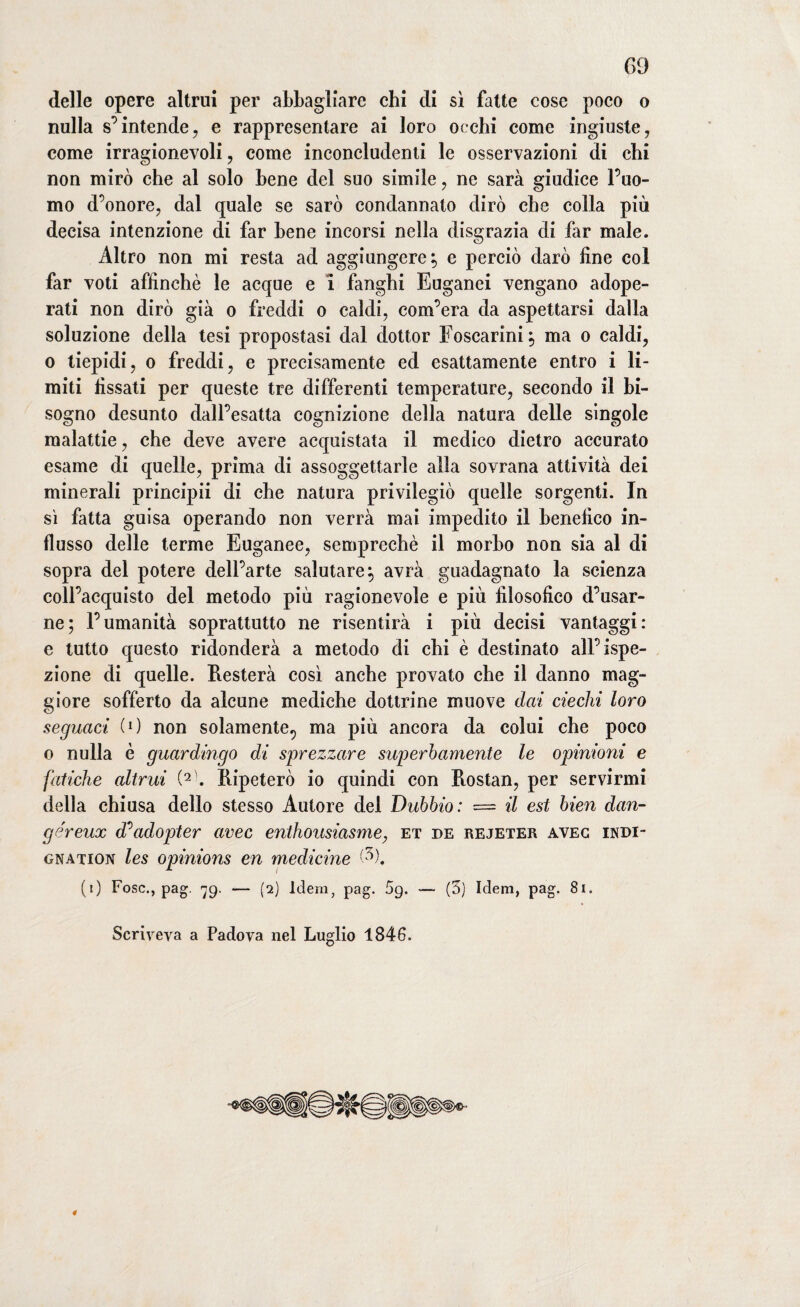 delle opere altrui per abbagliare chi di sì fatte cose poco o nulla s’intende, e rappresentare ai loro occhi come ingiuste, come irragionevoli, come inconcludenti le osservazioni di chi non mirò che al solo bene del suo simile, ne sarà giudice l’uo¬ mo d’onore, dal quale se sarò condannato dirò che colla più decisa intenzione di far bene incorsi nella disgrazia di far male. Altro non mi resta ad aggiungere; e perciò darò fine col far voti affinchè le acque e I fanghi Euganei vengano adope¬ rati non dirò già o freddi o caldi, com’era da aspettarsi dalla soluzione della tesi propostasi dal dottor Foscarini; ma o caldi, o tiepidi, o freddi, e precisamente ed esattamente entro i li¬ miti fissati per queste tre differenti temperature, secondo il bi¬ sogno desunto dall’esatta cognizione della natura delle singole malattie, che deve avere acquistata il medico dietro accurato esame di quelle, prima di assoggettarle alla sovrana attività dei minerali principii di che natura privilegiò quelle sorgenti. In sì fatta guisa operando non verrà mai impedito il benefico in¬ flusso delle terme Euganee, semprechè il morbo non sia al di sopra del potere dell’arte salutare; avrà guadagnato la scienza coll’acquisto del metodo più ragionevole e più filosofico d’usar- ne; l’umanità soprattutto ne risentirà i più decisi vantaggi: e tutto questo ridonderà a metodo di chi è destinato all’ispe¬ zione di quelle. Resterà così anche provato che il danno mag¬ giore sofferto da alcune mediche dottrine muove dai ciechi loro seguaci (O non solamente., ma più ancora da colui che poco o nulla è guardingo di sprezzare superbamente le opinioni e fatiche altrui (2\ Ripeterò io quindi con Rostan, per servirmi della chiusa dello stesso Autore del Dubbio: = il est bien dan- géreux d^adopter uvee enthousiasme, et de rejeter avec indi¬ gnatici les opinions en medicine (5). (i) Fosc., pag. 79. — (2) Idem, pag. 5g. — (3) Idem, pag. Scriveva a Padova nel Luglio 1846.