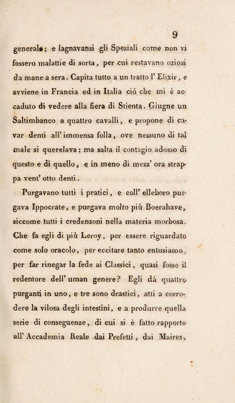 fossero malattie di sorta, per cui restavano oziosi da mane a sera. Capita tutto a un tratto 1’ Elixir, e avviene in Francia ed in Italia ciò che mi è ac caduto di vedere alla fiera di Sdenta. Giugne un Saltimbanco a quattro cavalli, e propone di ca¬ var denti all’immensa folla, ove nessuno di tal male si querelava ; ma salta il contagio adesso di questo e di quello, e in meno di mezz’ ora strap¬ pa vent5 otto denti. Purgavano tutti i pratici, e coll5 elleboro pur- i gava Ippocrate, e purgava molto più Boerabave, siccome tutti i credenzoni nella materia morbosa. Che fa egli di più Leroy , per essere riguardato come solo oracolo, per eccitare tanto entusiamo per far rinegar la fede ai Classici, quasi fosse il redentore dell9 uman genere? Egli dà quattro purganti in uno, e tre sono drastici, atti a corro¬ dere la viiosa degli intestini, e a produrre quella serie di conseguenze, di cui si è fatto rapporto all’ Accademia Beale dai Prefetti, dai Maires»