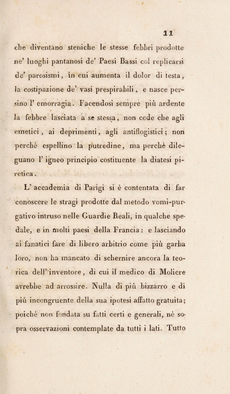 die diventano sienìche le stesse febbri prodotte ne5 luoghi pantanosi de3 Paesi Bassi col replicarsi de’ parosismi, in cui aumenta il dolor di testa, la costipazione de’ vasi prespirabili, e nasce per¬ sino P emorragia. Facendosi sempre più ardente la febbre lasciata a se stessa, non cede che agli emetici, ai deprimenti, agli antiflogistici; non perché espellino la putredine, ma perchè dile¬ guano F igneo principio costituente la diatesi pi¬ retica. 1/ accademia di Parigi si è contentata di far conoscere le stragi prodotte dal metodo vomi-pur* gativo intruso nelle Guardie Reali, in qualche spe= dale, e in molti paesi della Francia: e lasciando ai fanatici fare di libero arbitrio come più garba loro, non ha mancato di schernire ancora la teo¬ rica dell’inventore, di cui il medico di Moliere avrebbe ad arrossire. Nulla di più bizzarro e di più incongruente della sua ipotesi affatto gratuita; poiché non fondata su fatti certi e generali, nè so* pra osservazioni contemplate da tutti i lati. Tutto