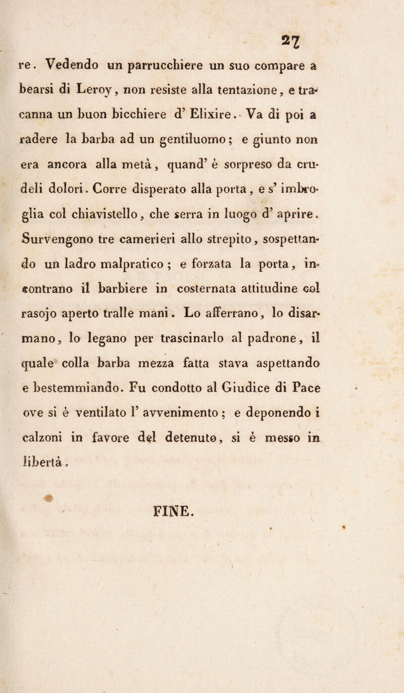 n re. Vedendo un parrucchiere un suo compare a bearsi di Leroy, non resiste alla tentazione, etra- canna un buon bicchiere d5 Elixire.- Va di poi a radere la barba ad un gentiluomo ; e giunto non era ancora alla metà, quand’ è sorpreso da cru¬ deli dolori. Corre disperato alla porta, e s’imbro¬ glia col chiavistello, che serra in luogo d’ aprire. Survengono tre camerieri allo strepito, sospettai do un ladro malpratico ; e forzata la porta, in¬ contrano il barbiere in costernata attitudine col rasojo aperto traile mani. Lo afferrano, lo disar* mano. Io legano per trascinarlo al padrone, i! quale colla barba mezza fatta stava aspettando e bestemmiando. Fu condotto al Giudice di Pace ove si è ventilato V avvenimento ; e deponendo i calzoni in favore del detenuto, si è messo in libertà » \ FINE.