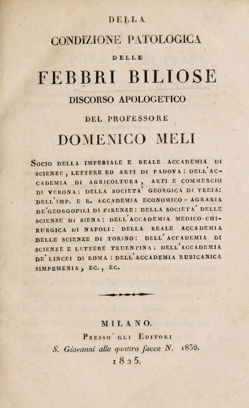 DELL A. CONDIZIONE PATOLOGIC I DELLE FEBBRI BILIOSE DISCORSO APOLOGETICO DEL PROFESSORE DOMENICO MELI Socio della imperiale e reale accademia di SCIENZE , LETTERE ED ARTI DI P ADOV A : DELL AC¬ CADEMIA DL AGRICOLTURA , ARTI E COMMERCIO DI VERONA DELLA SOCIETÀ GEORGIC4 DI TREJA. DELl’iMP. E R. ACCADEMIA ECONOMICO - AGRA RI A DE*GEORGOFILI DI FIRENZE: DELLA SOCIETÀ* DELLE SCIENZE DI SIENA: DELL ACCADEMIA MEDICO CHI¬ RURGICA Di NAPOLI: DELLA REALE ACCADEMIA DELLE SCIENZE DI TORINO: DELL* ACCADEMIA DI SCIENZE E LETTERE TRUENTIN A 1 DELL* ACC ADE MI A DE* LINCEI DI ROMA : DELL* ACC ADEMI A RUBICANICA S1MPEMENIA ? EC. ? EC. MILANO. Presso gli Editori S. Giovanni alle quattro facce N. i83S* i825.