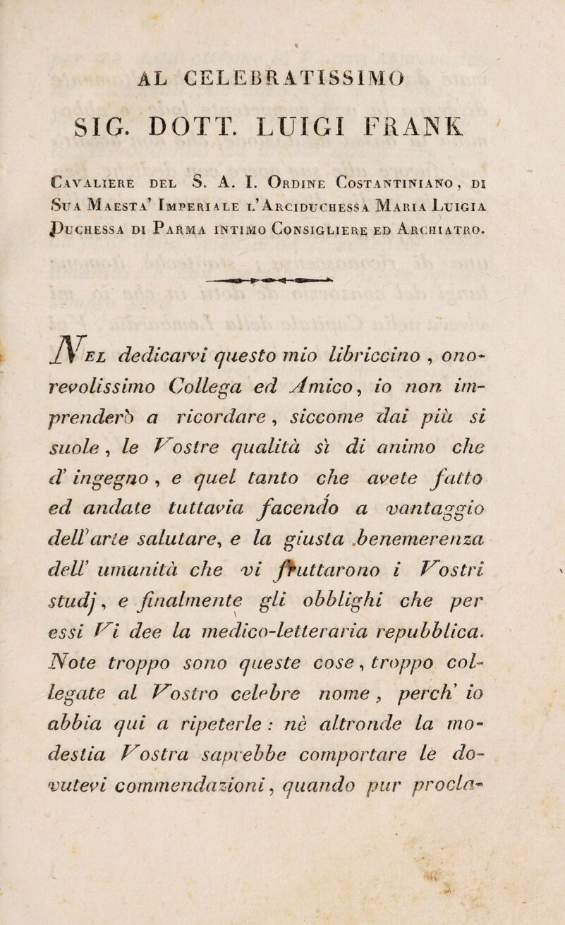 AL CELEBRATISSIMO SIG. DOTT. LUIGI FRANK Cavaliere del S. A. I. Ordine Costantiniano , di Sita Maestà’ Imperiale l’Arciduchessa Maria Luigia Puchessa di Parma intimo Consigliere ed Archiatro. lì EL dedicarvi questo mio Ubriaci no , ono¬ revolissimo Collega ed Amico, io non im¬ prenderò a ricordare, siccome dai piu si suole, le Mostre qualità sì di animo che d' ingegno , e quel tanto che avete fatto ed andate tuttavia facendo a vantaggio dell1 arte salutare, e la giusta benemerenza dell’ umanità che vi fruttarono i Mostri studj, e finalmente gli obblighi che per essi t i dee la medico-letteraria repubblica. Note troppo sono queste cose, troppo col¬ legate al Vostro celebre nome, pereti io abbia qui a ripeterle : nè altronde la mo¬ destia Vostra saprebbe comportare le do¬ vutevi commendazioni, quando pur proda-