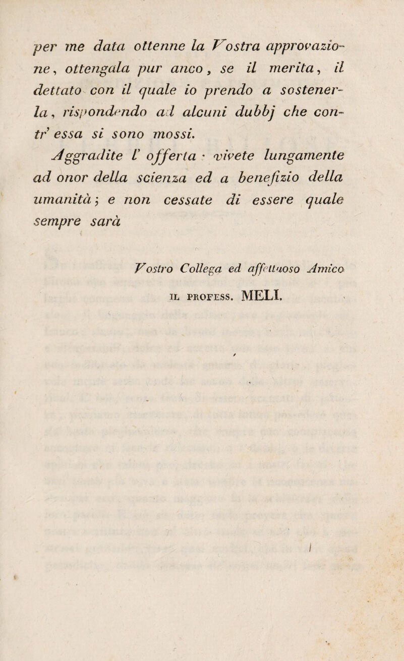 per me data ottenne la Vostra approvazio¬ ne , ottengala pur anco, se il merita, il dettato con il quale io prendo a sostener¬ la , rispondendo ad alcuni dubbj che con¬ te essa si sono mossi. Aggradite l offerta • vivete lungamente ad onor della scienza ed a benefìzio della umanità ; e non cessate di essere quale sempre sarà Vostro Collega ed affettuoso Amico IL PROFESS. MELI,