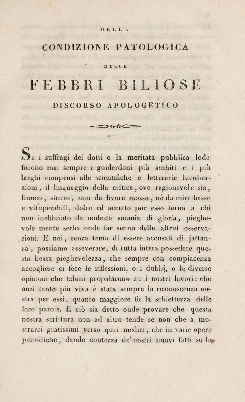 DELLA CONDIZIONE PATOLOGICA DELLE F E B B RI B 1 L i OS E DISCORSO APOLOGETICO EJe i suffragi dei dotti e la meritata pubblica lode furono mai sempre i guiderdoni più ambiti e i più larghi compensi alle scientifiche e letterarie lucubra- zioui^ il linguaggio della critica , ove ragionevole sia 7 franco, sicuro, non da livore mosso , nè da mire basse e vituperabili, dolce ed accetto pnr esso torna a chi non inebbriato da molesta smania di gloria, pieghe¬ vole mente serba onde far senno delle altrui osserva¬ zioni. E noi, senza tema di essere accusati di jattan- za 7 possiamo asseverare, di tutta intera possedere que¬ sta beala pieghevolezza, che sempre con compiacenza accogliere ci fece le riflessioni, o i dubbj, o le diverse opinioni che taluni propalarono su i nostri lavori: che anzi tanto più viva è stata sempre la riconoscenza no¬ stra per essi, quanto maggiore fu la schiettezza delle loro parole. E ciò sia detto onde provare che questa nostra scrittura non ad altro tende se non che a mo¬ strarci gratissimi verso quei medici, che in varie opere periodiche, dando contezza de’ nostri nuovi latti su h> \