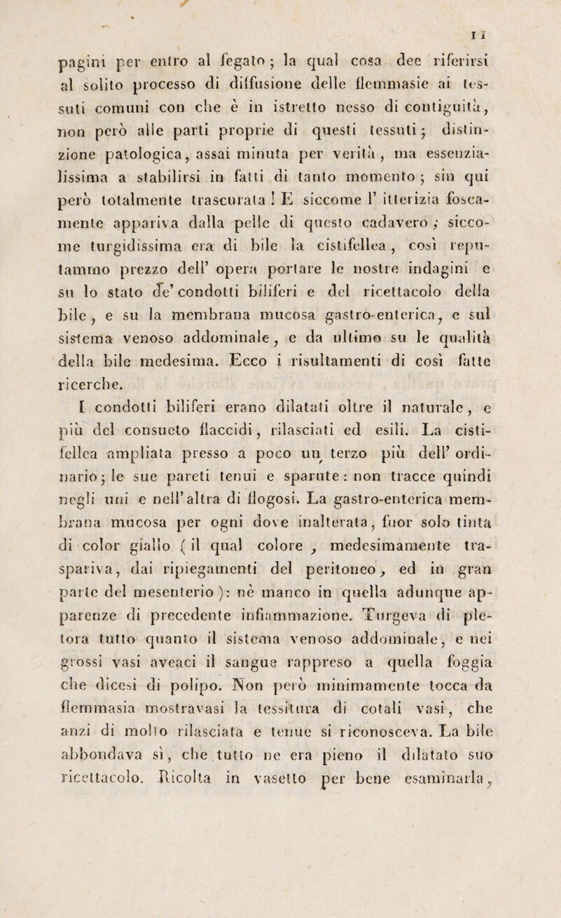 pagini per entro al fegato ; la qual cosa dee riferirsi al solito processo di diffusione delle flemmasie ai tos¬ sati comuni con che è in istretto nesso di contiguità, non però alie parti proprie di questi tessuti • distin¬ zione patologica, assai minuta per verità, ma essenzia¬ lissima a stabilirsi in fatti di tanto momento 5 sin qui però totalmente trascurala ! E siccome 1’ itterizia fesca¬ mente appariva dalla pelle di questo caci a vero ; sicco¬ me turgidissima era di bile la cistifellea , cosi repu¬ tammo prezzo dell’ opera portare le nostre indagini e su lo stato de’ condotti biliferi e del ricettacolo della bile, e su la membrana mucosa gastro-enterica, c sul sistema venoso addominale , e da ultimo su le qualità della bile medesima. Ecco i risultamenti di così fatte ricerche. [ condotti biliferi erano dilatati oltre il naturale, e più del consueto flaccidi, rilasciati ed esili. La cisti¬ fellea ampliata presso a poco un terzo più dell’ ordi¬ nario 3 le sue pareti tenui e sparute : non tracce quindi negli uni e nell’altra di flogosi. La gastro-enterica mem¬ brana mucosa per ogni dove inalterata, fuor solo tinta di color giallo ( il qual colore , medesimamente tra¬ spariva, dai ripiegamenti del peritoneo, ed in gran parte del mesenterio): nè manco in quella adunque ap¬ parenze di precedente infiammazione. Tingeva di ple¬ tora tutto quanto il sistema venoso addominale, enei grossi vasi aveaci il sangue rappreso a quella foggia che dicesi di polipo. JNon però minimamente tocca da fiemmasia mostravasi la tessitura di cotali vasi, che anzi di moho rilasciata e tenue si riconosceva. La bile abbondava sì, che tutto ne era pieno il dilatato suo ricettacolo. Pucolta in vasetto per bene esaminarla,