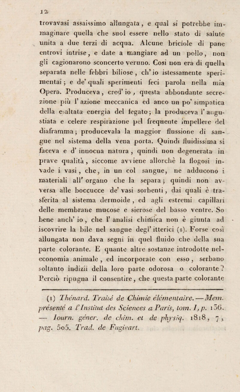 1 % trovavasi assaissimo allungata, e qual sì potrebbe im¬ maginare quella che suol essere nello stato di salute unita a due terzi di acqua. Alcune briciole di pane entrovi intrise, e date a mangiare ad un pollo, non gii cagionarono sconcerto veruno. Gosì non era di quella separata nelle febbri biliose, ch’io ^lessamente speri¬ mentai ; e de’ quali sperimenti feci parola nella mia Opera. Produceva, cred’ io , questa abbondante secre¬ zione più T azione meccanica ed anco un po’ simpatica della esaltata energia del fegato ; la produceva 1’angu¬ stiata e celere respirazione pel frequente impellere del diaframma j producevala la maggior flussione di san- „ gue nel sistema della vena porta. Quindi fluidissima si faceva e d’ innocua natura , quindi non degenerata in prave qualità , siccome avviene allorché la flogosi in¬ vade i vasi, che, in un col sangue, ne adducono i materiali all* organo che la separa ; quindi non av¬ versa alle boccucce de’ vasi sorbenti, dai quali c tra¬ sferita al sistema dermoide , ed agli estremi capillari delle membrane mucose e sierose del basso ventre. So bene aneli’ io , che 1’ analisi chirfhca non è giunta ad - iscovrire la bile nel sangue degl’itterici (i). Forse così allungata non dava segni in quel fluido che della sua parte colorante. E quante altre sostanze introdotte nel- economia animale , ed incorporate con esso , serbano soltanto indizii della loro parte odorosa o colorante ? Perciò ripugna il consentire, che questa parte colorante (i) Thétiard. Trcdté de Chini ie eie me filai re.—Meni, présente a C Institut des Sciences a Paris, toni. I ,p. 156. — I ourn. géner. de chi in. et de phjsiq. 1818 , 7, pag. 5o5. Trad. de Fugivart.