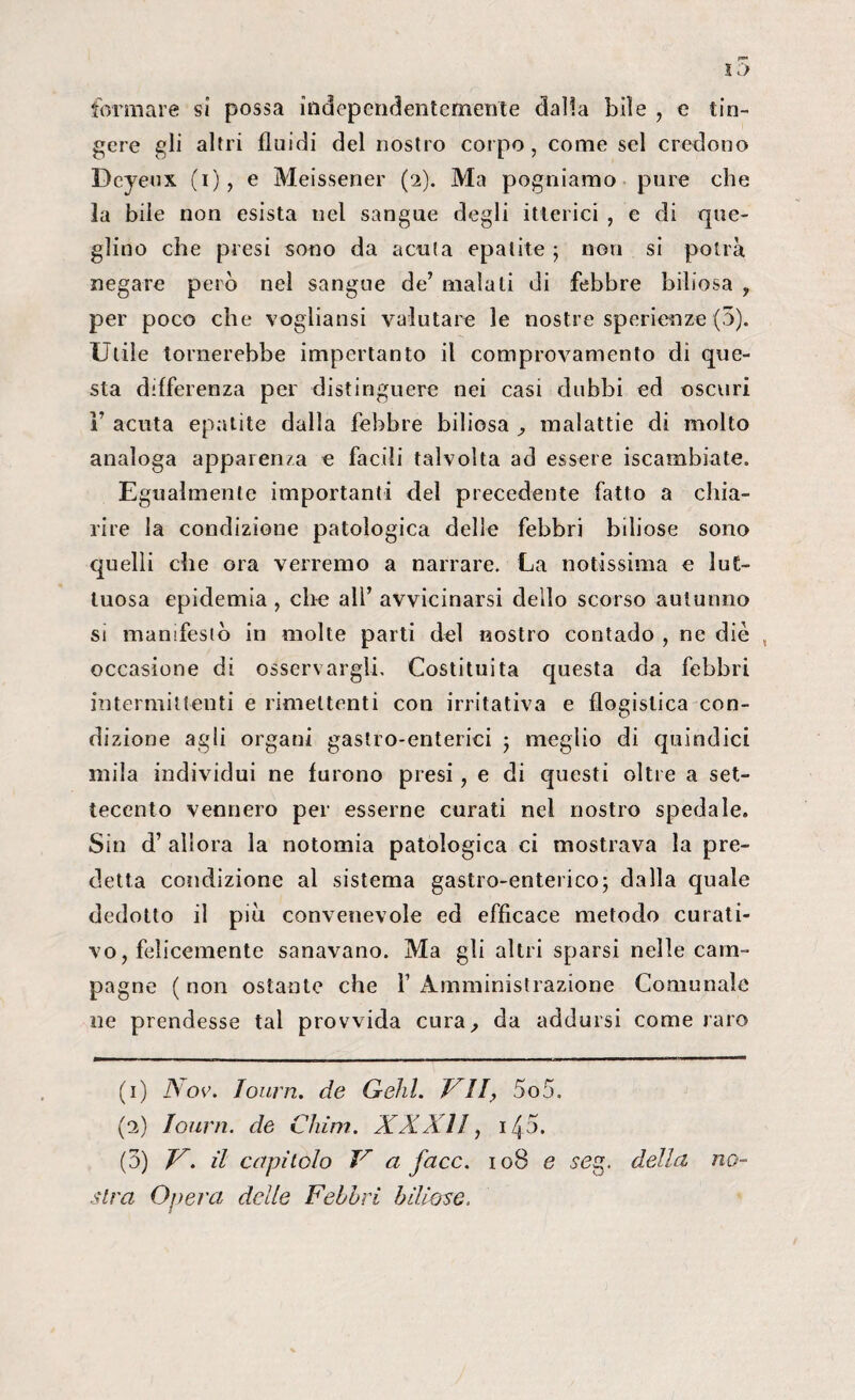formare si possa independentcmente dalia bile , e tin¬ gere gli altri fluidi del nostro corpo, come sei credono Dcyeux (i), e Meissener (2). Ma pugniamo pure che la bile non esista nel sangue degli itterici , e di que- glino che presi sono da acuta epatite ; non si potrà negare però nel sangue de’ maiali di febbre biliosa y per poco che vegliatisi valutare le nostre sperienze (5). Utile tornerebbe impertanto il comprovamento dì que¬ sta differenza per distinguere nei casi dubbi ed oscuri F acuta epatite dalla febbre biliosa , malattie di molto analoga apparenza e facili talvolta ad essere iscambiate. Egualmente importanti del precedente fatto a chia¬ rire la condizione patologica delle febbri biliose sono quelli che ora verremo a narrare. La notissima e lut¬ tuosa epidemia , che all’ avvicinarsi dello scorso autunno si manifestò in molte parti del nostro contado , ne diè , occasione di osservargli. Costituita questa da febbri intermittenti e rimettenti con irritativa e flogistica con¬ dizione agli organi gastro-enterici ; meglio di quindici mila individui ne furono presi, e di questi oltre a set¬ tecento vennero per esserne curati nel nostro spedale. Sin d’ allora la notomia patologica ci mostrava la pre¬ detta condizione al sistema gastro-enterico; dalla quale dedotto il più convenevole ed efficace metodo curati¬ vo , felicemente sanavano. Ma gli altri sparsi nelle cam¬ pagne ( non ostante che 1’ Amministrazione Comunale ne prendesse tal provvida cura, da addursi come raro (1) Nov. Iourn. de Gehl. VII, 5o5. (2) Iourn. de Cium. XXXII, 140. (3) V. il capitolo V a face. 108 e seg. della no¬ stra Oliera delle Febbri biliose.