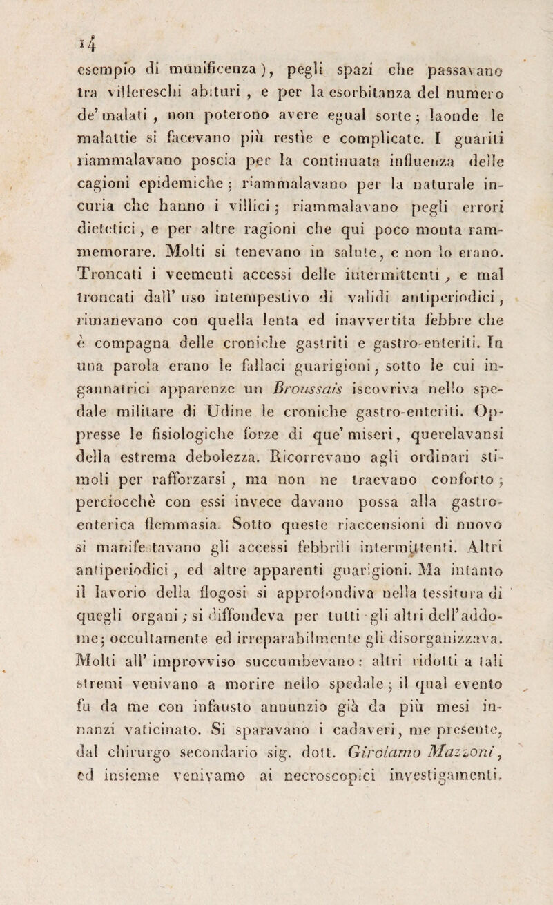esempio di munificenza), pegìi spazi che passa\ano tra villereschi abituri , e per la esorbitanza del numero de’malati, non poterono avere egual sorte; laonde le malattie si facevano più restìe e complicate. I guariti riammalavano poscia per la continuata influenza delle cagioni epidemiche ; riammalavano per la naturale in¬ curia che hanno i villici ; riammalavano pegli errori dietetici, e per altre ragioni che qui poco monta ram¬ memorare. Molti si tenevano in salute, e non lo erano. Troncati i veementi accessi delle intermittentie mal troncati dall’ uso intempestivo di validi antiperiodici, rimanevano con quella lenta ed inavvertita febbre che è compagna delle croniche gastriti e gastro-enteriti. In una parola erano le fallaci guarigioni, sotto le cui in¬ gannatrici apparenze un Broussaìs iscovriva nello spe¬ dale militare di Udine le croniche gastro-enteriti. Op¬ presse le fisiologiche forze di que’miseri, querelavansi della estrema debolezza. Ricorrevano agli ordinari sti¬ moli per rafforzarsi , ma non ne traevano conforto ; perciocché con essi invece davano possa alla gastro¬ enterica flcmmasia. Sotto queste riaccensioni di nuovo si manifestavano gli accessi febbrili intermittenti. Altri antiperiodici , ed altre apparenti guarigioni. Ma intanto il lavorio della flogosi si approfondiva nella tessitura di quegli organi ; si diffondeva per tutti-gli altri delfaddo- me; occultamente ed irreparabilmente gli disorganizzava. Molti all’improvviso succumbevano: altri ridotti a tali stremi venivano a morire nello spedale; il qual evento fu da me con infausto annunzio già da più mesi in¬ nanzi vaticinato. Si sparavano i cadaveri, me presente, dal chirurgo secondario sig. doti. Girolamo Mazzoni, ed insieme venivamo ai necroscopici inyestigamenli.