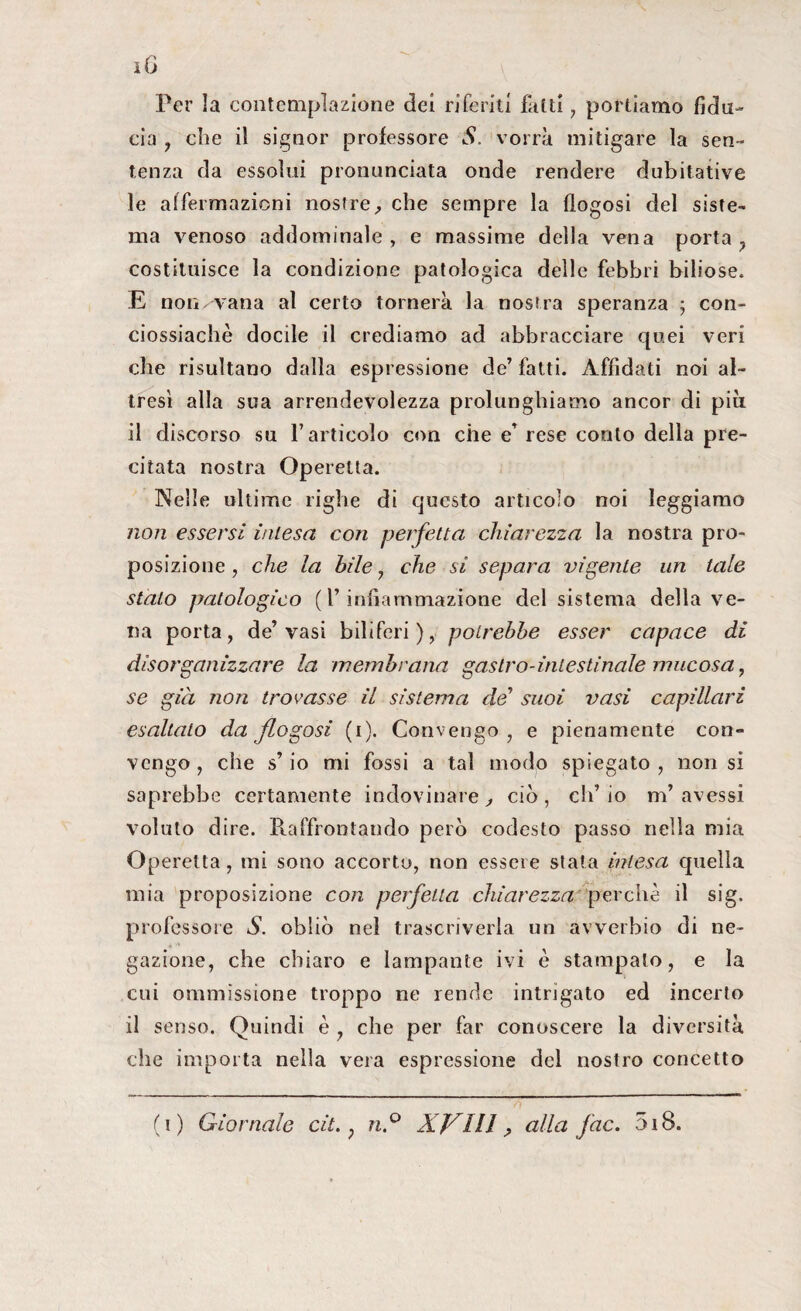 Per la contemplazione dei riferiti fatti, portiamo fidu¬ cia , che il signor professore S. vorrà mitigare la sen¬ tenza da essolui pronunciata onde rendere dubitative le affermazioni nostre, che sempre la flogosi del siste¬ ma venoso addominale, e massime della vena porta, costituisce la condizione patologica delle febbri biliose* E non. vana al certo tornerà la nostra speranza ; con- ciossiachè docile il crediamo ad abbracciare quei veri che risultano dalla espressione de’ fatti. Affidati noi al¬ tresì alla sua arrendevolezza prolunghiamo ancor di più il discorso su l’articolo con che e’ rese conto della pre¬ citata nostra Operetta. Nelle ultime righe di questo articolo noi leggiamo non essersi intesa con perfetta chiarezza la nostra pro¬ posizione , che la bile , che si separa vigente un tale stalo patologico ( l’infiammazione del sistema della ve¬ na porta, de’vasi biliferi), potrebbe esser capace di disorganizzare la membrana gastro-intestinale mucosa, se già non trovasse il sistema de suoi vasi capillari esaltato da flogosi (i). Convengo, e pienamente con¬ vengo , che s’io mi fossi a tal modo spiegato , non si saprebbe certamente indovinare , ciò , eli’ io m’ avessi voluto dire. Raffrontando però codesto passo nella mia Operetta, mi sono accorto, non essere stata intesa quella mia proposizione con perfetta chiarezza perchè il sig. professore S. obliò nel trascriverla un avverbio di ne¬ gazione, che chiaro e lampante ivi è stampato, e la cui ommìssione troppo ne rende intrigato ed incerto il senso. Quindi è , che per far conoscere la diversità che importa nella vera espressione del nostro concetto (i) Giornale cit. ; n.° XVIII ? alla fac. 5i8.