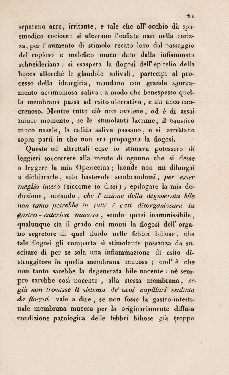 separano acre, irritante, e tale che all’occhio dà spa¬ smodico cociore : si ulcerano l’enfiate nari nella coriz¬ za, per l’aumento di stimolo recato loro dal passaggio del copioso e malefico muco dato dalla infiammata schneideriana ; si esaspera la flogosi dell’epitelio della bocca allorché le glandcle salivali^ partecipi al pro¬ cesso della idrargiria, mandano con grande sgorga- mento acrimoniosa saliva $ a modo che benespesso quel¬ la membrana passa ad esito ulcerativo, e sin anco can¬ crenoso. Mentre tutto ciò non avviene , od è di assai minor momento, se le stimolanti lacrime, il ^Caustico muco nasale, la calida saliva passano , o si arrestano sopra parti in che non era propagata la flogosi. Queste ed altrettali cose io stimava potessero di leggieri soccorrere alla mente di ognuno che si desse a leggere la mia Opericcina ; laonde non mi dilungai a dichiararle, solo bastevole sembrandomi, per esser meglio inteso (siccome io dissi) , epilogare la mia de¬ duzione , notando , che V azione della degenerala bile non tanto potrebbe in tutti i casi disorganizzare la gastro - enterica mucosa , sendo quasi inammissibile, qualunque sia il grado cui monti la flogosi dell’ orga¬ no segretore di quel fluido nelle febbri biliose, che tale flogosi gli comparta sì stimolante possanza da su¬ scitare di per se sola una infiammazioue di esito di¬ struggitore in quella membrana mucosa ; ond’ è che non tanto sarebbe la degenerata bile nocente : né sem¬ pre sarebbe così nocente , alla stessa membrana, se. già non trovasse il sistema de* su oi capillari esaltalo da flogosi'. vale a dire , se non fosse la gastro-intesti¬ nale membrana mucosa per la originariamente diffusa condizione patologica delle febbri biliose già troppo