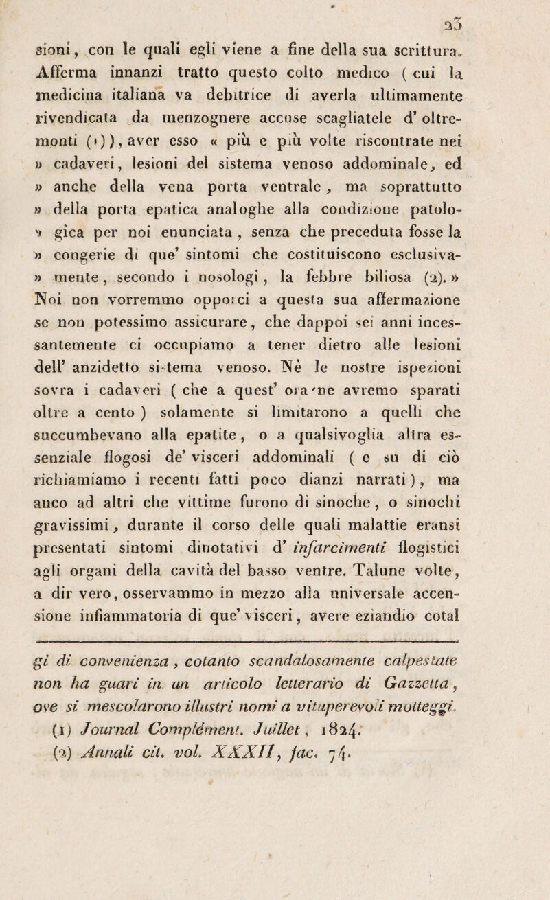 sioni, con le quali egli viene a fine della sua scrittura. Afferma innanzi tratto questo colto medico ( cui la medicina italiana va debitrice di averla ultimamente rivendicata da menzognere accuse scagliatele d’oltre¬ monti (i)),aver esso « più e più volte riscontrate nei » cadaveri, lesioni del sistema venoso addominale, ed » anche della vena porta ventrale, ma soprattutto » della porta epatica analoghe alla condizione patolo- ') gica per noi enunciata , senza che preceduta fosse la » congerie di que’ sintomi che costituiscono esclusiva- » mente, secondo i nosologi, la febbre biliosa (2). » Noi non vorremmo oppo.'ci a questa sua affermazione se non potessimo assicurare, che dappoi sei anni inces¬ santemente ci occupiamo a tener dietro alle lesioni dell’ anzidetto si tema venoso. Nè le nostre ispezioni sovra i cadaveri (che a quest’ ora'me avremo sparati oltre a cento ) solamente si limitarono a quelli che succumbevano alla epatite , o a qualsivoglia altra es¬ senziale flogosi de’ visceri addominali (e su di ciò richiamiamo i recenti fatti poco dianzi narrati ), ma anco ad altri che vittime furono di sinoche, o sinochi gravissimi, durante il corso delle quali malattie eransi presentati sintomi dinotativi d’ infarcimenti flogistici agli organi della cavità del basso ventre. Talune volte, a dir vero, osservammo in mezzo alla universale accen¬ sione infiammatoria di que’visceri, avere eziandio cotal gl di convenienza , cotanto scandalosamente calpestate non ha guar i in un articolo letterario di Gazzetta, ove si mescolarono illustri nomi a vituperevo i motteggi, (1) Journal Complément. Juillet, 1824. (2) Annali cit. voi. XXX11, jac. 74.