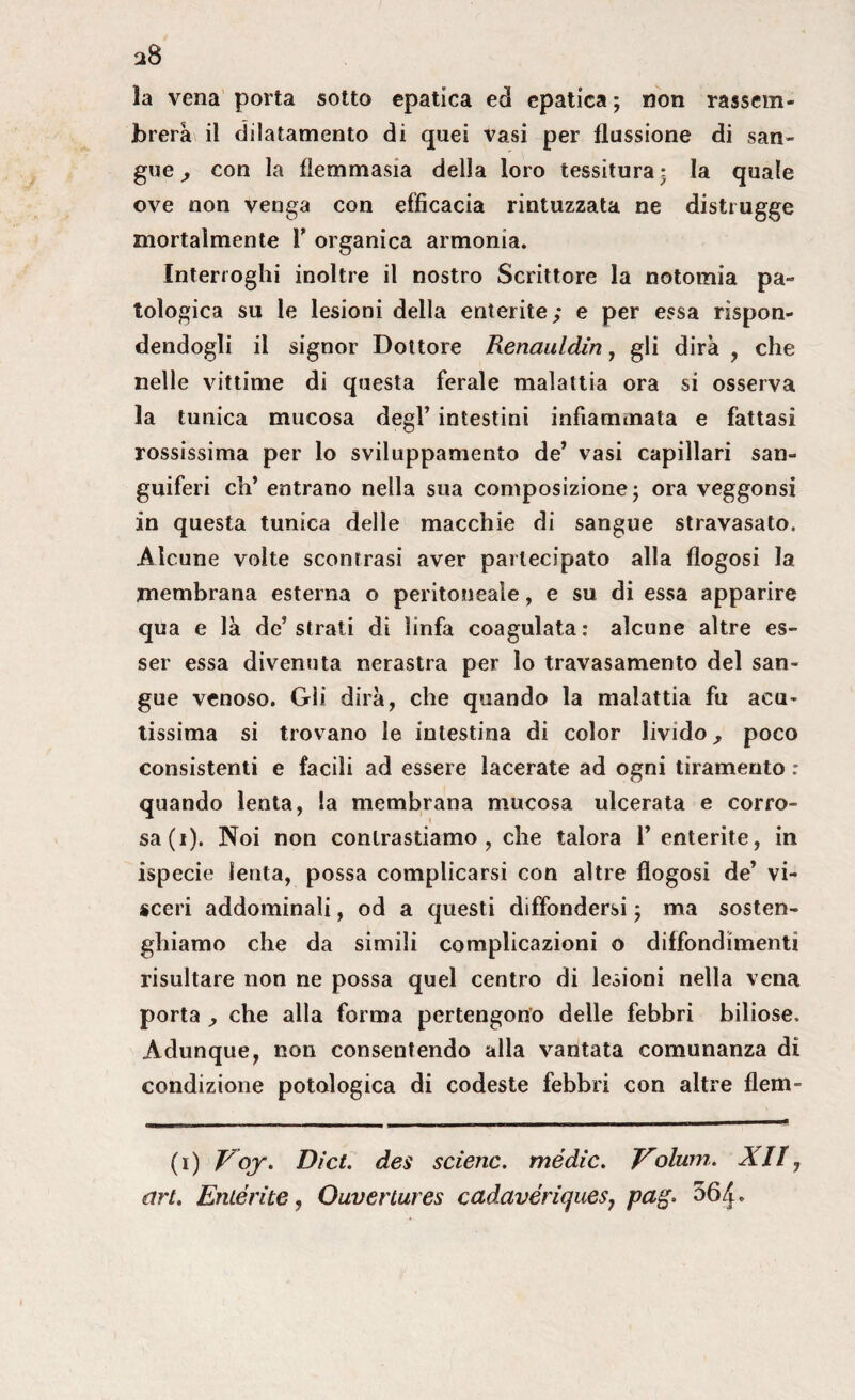 la vena porta sotto epatica ed epatica; non rassem- jbrerà il dilatamento di quei vasi per flussione di san¬ gue, con la fìemmasia della loro tessitura; la quale ove non venga con efficacia rintuzzata ne distrugge mortalmente F organica armonia. Interroghi inoltre il nostro Scrittore la notomia pa¬ tologica su le lesioni della enterite; e per essa rispon¬ dendogli il signor Dottore Renauldin, gli dirà , che nelle vittime di questa ferale malattia ora si osserva la tunica mucosa degl’ intestini infiammata e fattasi rossissima per lo sviluppamento de’ vasi capillari san¬ guiferi eh’ entrano nella sua composizione; ora veggonsi in questa tunica delle macchie di sangue stravasato. Alcune volte scontrasi aver partecipato alla flogosi la membrana esterna o peritoneale, e su di essa apparire qua e là de’strati di linfa coagulata: alcune altre es¬ ser essa divenuta nerastra per lo travasamento del san¬ gue venoso. Gli dirà, che quando la malattia fu acu¬ tissima si trovano le intestina di color livido, poco consistenti e facili ad essere lacerate ad ogni tiramento : quando lenta, la membrana mucosa ulcerata e corro¬ sa (i). Noi non contrastiamo, che talora 1’ enterite, in ispecie lenta, possa complicarsi con altre flogosi de’ vi¬ sceri addominali, od a questi diffondersi ; ma sosten- ghiamo che da simili complicazioni o diffondimenti risultare non ne possa quel centro di lesioni nella vena porta , che alla forma pertengono delle febbri biliose. Adunque, non consentendo alla vantata comunanza di condizione potologica di codeste febbri con altre flem- (i) Voy. Dict. dei selene, mèdie. V'olum. XII, art. Emèrite, Ouvertures cadavériques, pag. 56/J-