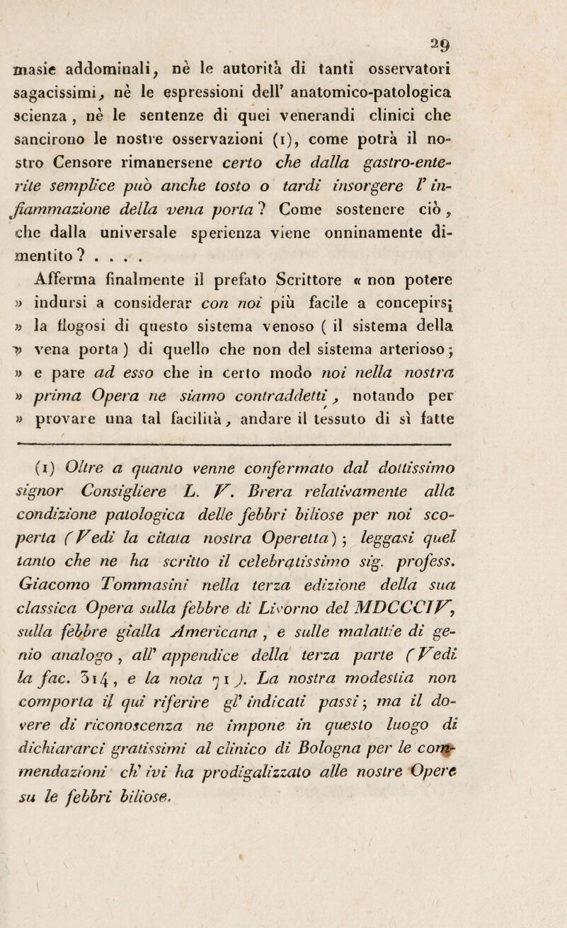 a9 masie addominali, nè le autorità di tanti osservatori sagacissimi, nè le espressioni dell’ anatomico-patologica scienza , nè le sentenze di quei venerandi clinici che sancirono le nostre osservazioni (i), come potrà il no¬ stro Censore rimanersene certo che dalla gastro-ente¬ rite semplice pub anche tosto o tardi insorgere V in¬ fiammazione della vena porta ? Come sostenere ciò , che dalla universale sperienza viene onninamente di- mentito ? . . . . Afferma finalmente il prefato Scrittore « non potere » indursi a considerar con noi più facile a concepirsi » la fiogosi di questo sistema venoso ( il sistema della y vena porta ) di quello che non del sistema arterioso ; » e pare ad esso che in certo modo noi nella nostra >> prima Opera ne siamo contraddetti , notando per » provare una tal facilità, andare il tessuto di sì fatte (i) Oltre a quanto venne confermato dal dottissimo signor Consigliere L. V. Brera relativamente alla condizione patologica delle febbri biliose per noi sco¬ perta ( Vedi la citata nostra Operetta ) ; leggasi quel tanto che ne ha scritto il celebratissimo sig. profess. Giacomo Tommasinì nella terza edizione della sua classica Opera sulla febbre di Livorno del MDCCClVy sulla febbre gialla Americana , e sulle malattie di ge¬ nio analogo , alP appendice della terza parte ( Vedi la fac. 514 , e la nota 7 1 ). ha nostra modestia non comporta il qui riferire gP indicati passi • ma il do¬ vere di riconoscenza ne impone in questo luogo di dichiararci gratissimi al clinico di Bologna per le com¬ mendazioni eh' ivi ha prodigalizzato alle nostre Opere su le febbri biliose.