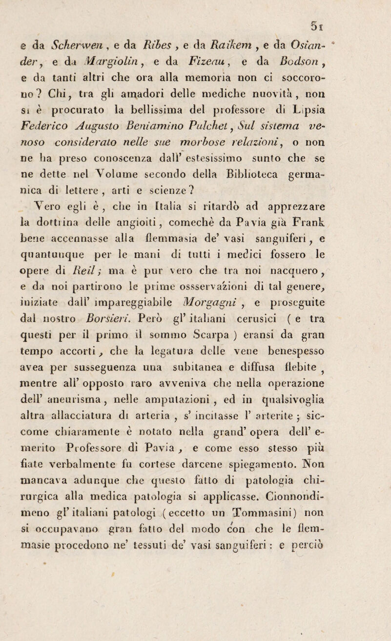 e da Scherwen , e da Ribes , e da Raikem , e da Osìan- * der 7 e da Margiolin, e da Fizeau, e da Bodson , e da tanti altri che ora alla memoria non ci soccoro- no? Chi ? tra gli a madori delle mediche nuovità , non si è procurato la bellissima del professore di Lipsia Federico Augusto Beniamino Pulchet , Sul sistema ve¬ noso considerato nelle sue morbose relazioni, o non ne ha preso conoscenza dall’ estesissimo sunto che se ne dette nel V olume secondo della Biblioteca germa¬ nica di lettere, arti e scienze? Yero egli è, che in Italia si ritardò ad apprezzare la dortiina delle angioiti, comechè da Pavia già Frank bene accennasse alla flemmasia de’vasi sanguiferi, e quantunque per le mani di tutti i medici fossero le opere di Re il ; ma è pur vero che tra noi nacquero, e da noi partirono le prime ossservazioni di tal genere, iniziate dall’ impareggiabile Morgagni , e pioseguite dal nostro Borsieri. Però gl’ italiani cerusiei ( e tra questi per il primo il sommo Scarpa ) eransi da gran tempo accorti, che la legatura delle vene benespesso avea per susseguenza una subitanea e diffusa flebite mentre all’ opposto raro avveniva che nella operazione dell’ aneurisma , nelle amputazioni , ed in qualsivoglia altra allacciatura di arteria , s’ indiasse 1’ alterile ; sic¬ come chiaramente è notato nella grand’ opera dell’ e- merito Professore di Pavia , e come esso stesso piò fiate verbalmente fu cortese darcene spiegamento. Non mancava adunque che questo fatto di patologia chi¬ rurgica alla medica patologia si applicasse. Cionnondi- meno gl’italiani patologi (eccetto un Tommasini) non si occupavano gran fatto del modo con che le fiera- masie procedono ne’ tessuti de’ vasi sanguiferi : e perciò