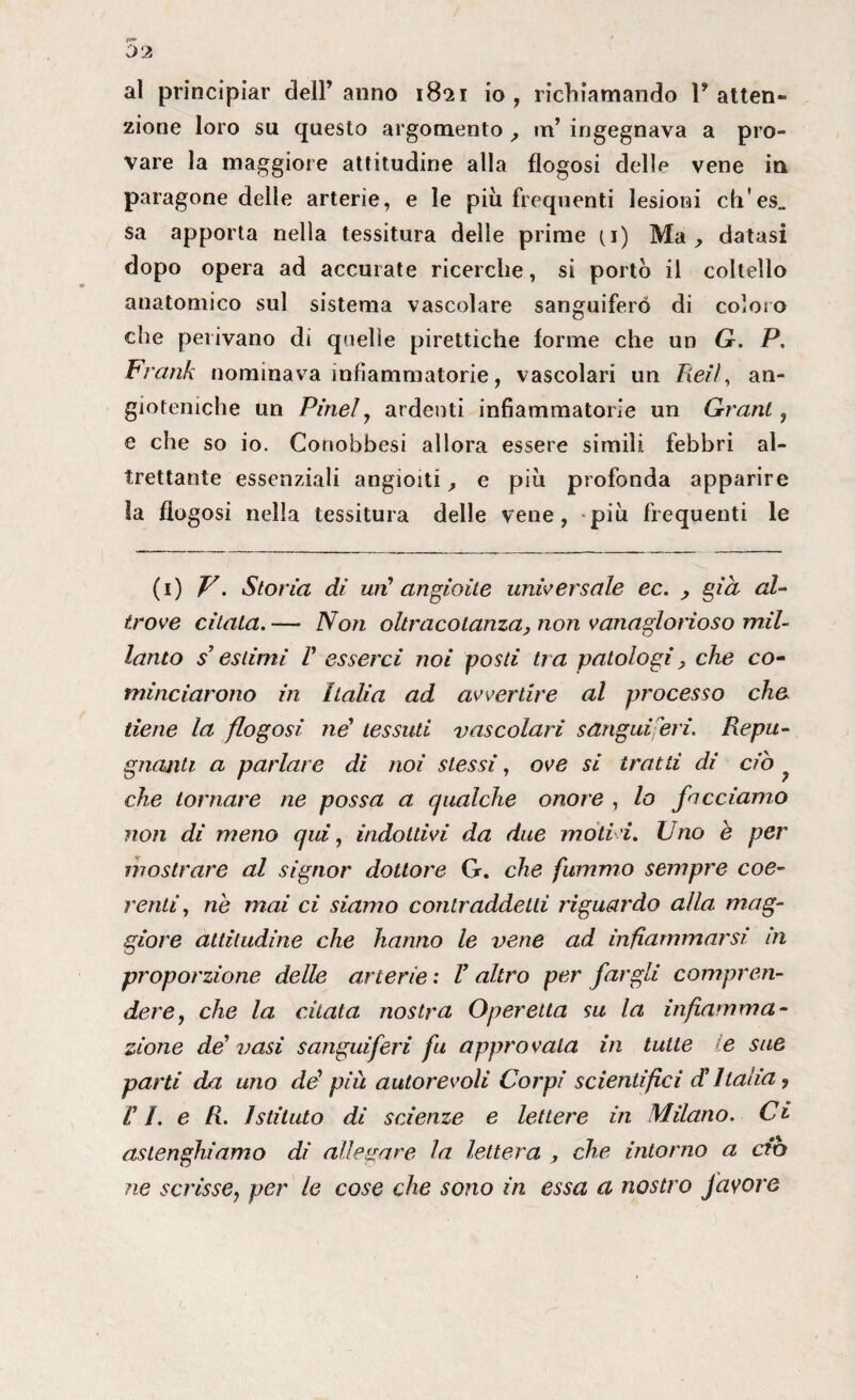 al principiar deiranno 1821 io, richiamando l'atten¬ zione loro su questo argomento , m’ ingegnava a pro¬ vare la maggiore attitudine alla flogosi delle vene in paragone delle arterie, e le più frequenti lesioni ch'es„ sa apporta nella tessitura delle prime (i) Ma , datasi dopo opera ad accurate ricerche, si portò il coltello anatomico sul sistema vascolare sanguifero di coloro che perivano di quelle pirettiche forme che un G. P. Frank nominava infiammatorie, vascolari un Zìe//, an- gioteniche un Pine!, ardenti infiammatorie un Grant, e che so io. Conobbesi allora essere simili febbri al¬ trettante essenziali angioiti, e più profonda apparire Sa flo gosi nella tessitura delle vene, più frequenti le (1) V. Storia dì un' angioile universale ec. , già al¬ trove citata. — Non oltracotanza, non vanaglorioso mil¬ lanto s’estimi V esserci noi posti tra patologi. che co¬ minciarono in Italia ad avvertire al processo che tiene la flogosi né tessuti vascolari sanguiferi. Repu- gnanli a parlare di noi stessi, ove si tratti di ciò che tornare ne possa a qualche onore , lo facciamo non di meno qui, indottivi da due mod i. Uno e per mostrare al signor dottore G. che fummo sempre coe¬ renti, nò mai ci siamo contraddetti riguardo alla mag¬ giore attitudine che hanno le vene ad infiammarsi in proporzione delle arterie : V altro per fargli compren¬ dere, che la citata nostra Operetta su la infiamma¬ zione dé vasi sanguiferi fu approvata in tutte >e sue parti da uno dé più autorevoli Corpi scientifici d'Italia ? VI. e R. Istituto di scienze e lettere in Milano. Ci aslenghiamo di allegare la lettera , che intorno a ciò ne scrisse, per le cose che sono in essa a nostro favore