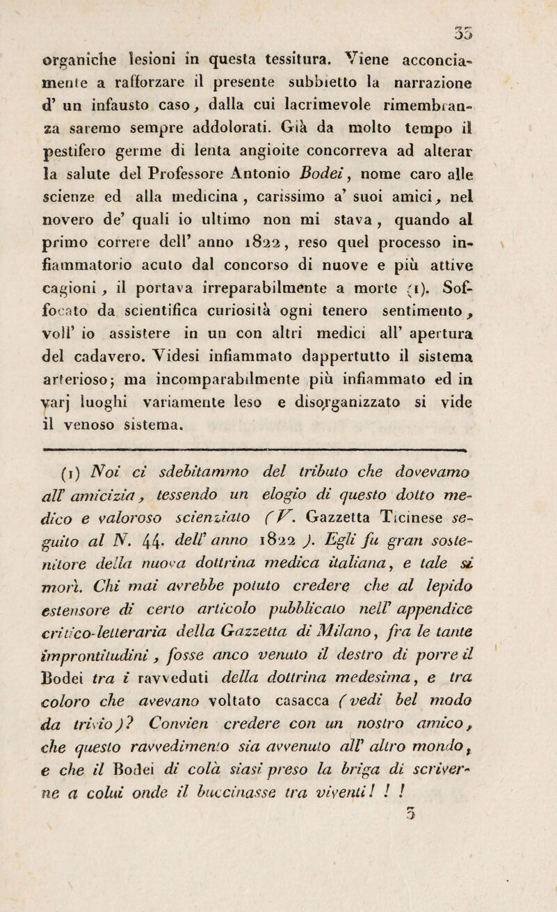 mente a rafforzare il presente subbietto la narrazione d’ un infausto caso, dalla cui lacrimevole rimembran¬ za saremo sempre addolorati. Già da molto tempo il pestifero germe di lenta angioite concorreva ad alterar la salute del Professore Antonio Bodei, nome caro alle scienze ed alla medicina, carissimo a’ suoi amici, nel novero de’ quali io ultimo non mi stava , quando al primo correre dell’ anno 1822, reso quel processo in¬ fiammatorio acuto dal concorso di nuove e più attive cagioni, il portava irreparabilmente a morte (i). Sof¬ focato da scientifica curiosità ogni tenero sentimento , voli’ io assistere in un con altri medici all’ apertura del cadavero. Videsi infiammato dappertutto il sistema arterioso ; ma incomparabilmente più infiammato ed in varj luoghi variamente leso e disorganizzato si vide il venoso sistema. (1) Noi ci sdebitammo del tributo che dovevamo all amicizia, tessendo un elogio di questo dotto me¬ dico e valoroso scienziato (V. Gazzetta Ticinese se¬ guito al N. 44* dell' anno 1822 ). Egli fu gran soste¬ nitore della nuova dottrina medica italiana, e tale si morì. Chi mai avrebbe potuto credere che al lepido estensore di certo articolo pubblicato nell’ appendice critico- letteraria della Gazzetta di Milano, fra le tante improntitudini, fosse anco venuto il destro di porre il Bodei tra i ravveduti della dottrina medesima, e tra coloro che avevano voltato casacca (vedi bel modo da trivio ) ? Convien credere con un nostro amico, che questo ravvedimento sia avvenuto cuV altro mondo t e che il Bodei di colà siasi preso la briga di scriver- ne a colui onde il buccinasse tra viventi l ! !