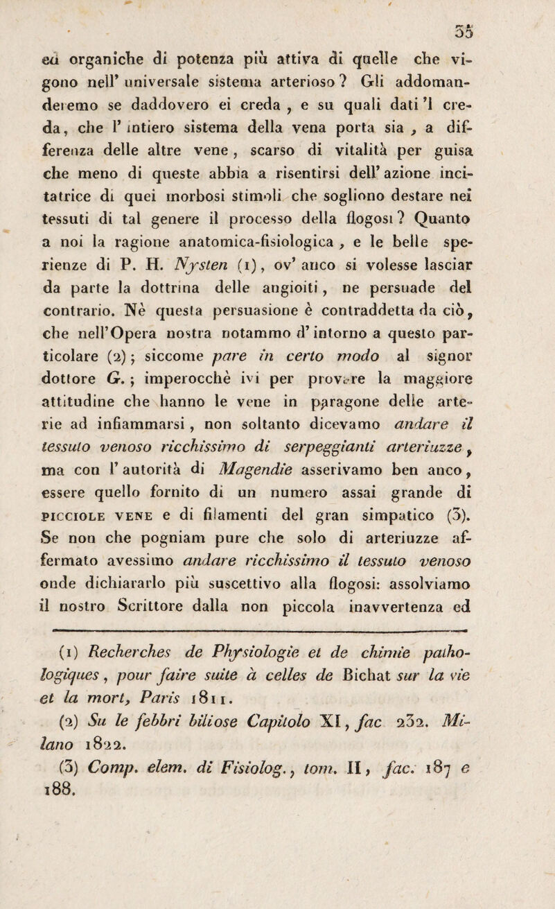 ea organiche di potenza pio attiva di quelle che vi¬ gono nell’ universale sistema arterioso ? Gli addoman- dei erno se daddovero ei creda , e su quali dati ’i cre¬ da, che l’intiero sistema della vena porta sia f a dif¬ ferenza delle altre vene, scarso di vitalità per guisa che meno di queste abbia a risentirsi dell’azione inci¬ tatrice di quei morbosi stimoli che sogliono destare nei tessuti di tal genere il processo della flogosi ? Quanto a noi la ragione anatomica-fisiologica , e le belle spe- rienze di P. H. Nysten (i), ov’anco si volesse lasciar da parte la dottrina delle angioiti, ne persuade del contrario. Nè questa persuasione è contraddetta da ciò, che nell’Opera nostra notammo d’intorno a questo par¬ ticolare (2) ) siccome pare in certo modo al signor dottore G. ; imperocché ivi per provare la maggiore attitudine che hanno le vene in paragone delle arte¬ rie ad infiammarsi , non soltanto dicevamo andare il tessuto venoso ricchissimo di serpeggianti arteriuzze f ma con 1’ autorità di Magendie asserivamo ben anco f essere quello fornito di un numero assai grande di picciole vene e di filamenti del gran simpatico (5). Se non che pogniam pure che solo di arteriuzze af¬ fermato avessimo andare ricchissimo il tessuto venoso onde dichiararlo piu suscettivo alla flogosi: assolviamo il nostro Scrittore dalla non piccola inavvertenza ed (1) Recherches de Phfsiologie et de chinile patho- logicjues, pour faire suite a celles de JBichat sur la vie et la mori, Paris 1811. (2) Su le febbri biliose Capitolo XI, fac 252. Mi¬ lano 1822. (5) Comp. elem. di Fisiologi toni. II, fac. 187 e 188.