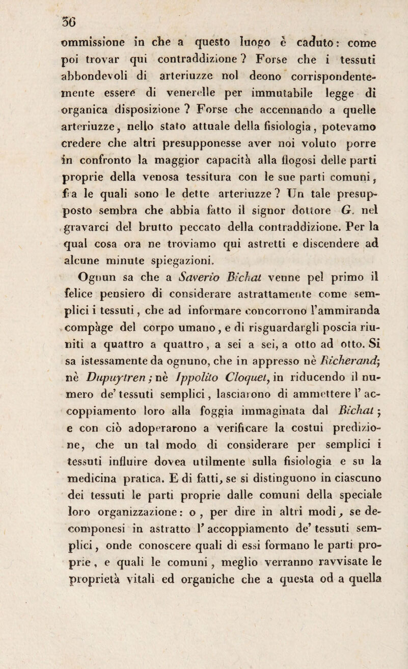 ©immissione in che a questo luogo è caduto : come poi trovar qui contraddizione? Forse che i tessuti abbondevoli di arteriuzze noi deono corrispondente¬ mente essere di venerelle per immutabile legge di organica disposizione ? Forse che accennando a quelle arteriuzze, nello stato attuale della fisiologia, potevamo credere che altri presupponesse aver noi voluto porre in confronto la maggior capacità alla fiogosi delle parti proprie della venosa tessitura con le sue parti comuni, fi a le quali sono le dette arteriuzze ? TTn tale presup¬ posto sembra che abbia fatto il signor dottore G. nel gravarci del brutto peccato della contraddizione. Per la qual cosa ora ne troviamo qui astretti e discendere ad alcune minute spiegazioni. Ognun sa che a Saverio Bichat venne pel primo il felice pensiero di considerare astrattamente come sem¬ plici i tessuti, che ad informare concorrono l’ammiranda compàge del corpo umano, e di riguardargli poscia riu¬ niti a quattro a quattro, a sei a sei, a otto ad otto. Si sa istessamente da ognuno, che in appresso nè Richerandj nè Dupuytren; nè Ippolito Cloquet, in riducendo il nu¬ mero de’ tessuti semplici, lasciarono di ammettere 1’ ac¬ coppiamento loro alla foggia immaginata dal Bichat ; e con ciò adoperarono a verificare la costui predizio¬ ne, che un tal modo di considerare per semplici i tessuti influire dovea utilmente sulla fisiologia e su la medicina pratica. E di fatti, se si distinguono in ciascuno dei tessuti le parti proprie dalle comuni della speciale loro organizzazione: o, per dire in altri modi, se de- componesi in astratto Y accoppiamento de’ tessuti sem¬ plici , onde conoscere quali di essi formano le parti pro¬ prie , e quali le comuni, meglio verranno ravvisate le proprietà vitali ed organiche che a questa od a quella