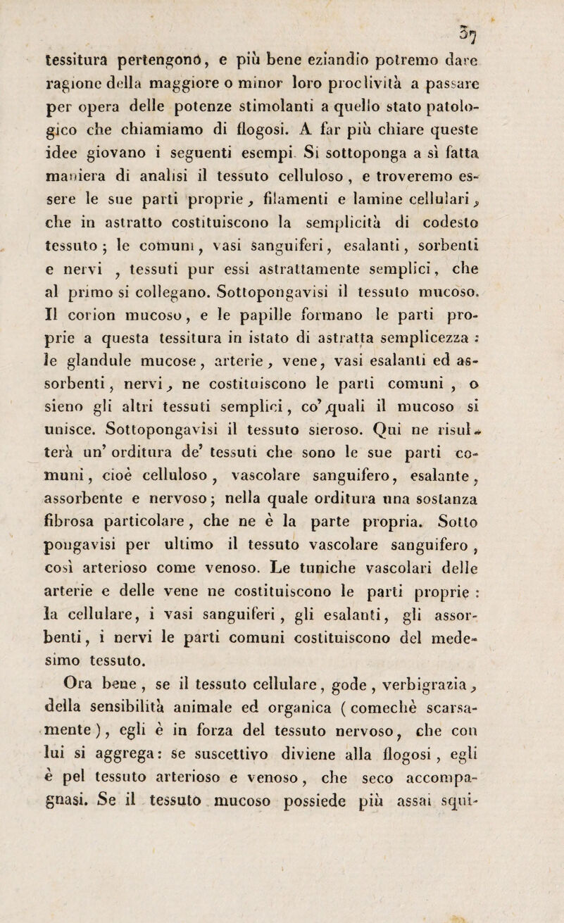 tessitura pertengonò, e più bene eziandio potremo dare ragione della maggiore o minor loro proclività a passare per opera delle potenze stimolanti a quello stato patolo¬ gico che chiamiamo di flogosi. A far più chiare queste idee giovano i seguenti esempi Si sottoponga a sì fatta maniera di analisi il tessuto celluloso , e troveremo es¬ sere le sue parti proprie, filamenti e lamine cellulari, che in astratto costituiscono la semplicità di codesto tessuto ; le comuni , vasi sanguiferi, esalanti, sorbenti e nervi , tessuti pur essi astrattamente semplici, che al primo si collegano. Sottopongavisi il tessuto mucoso. Il corion mucoso, e le papille formano le parti pro¬ prie a questa tessitura in istato di astratta semplicezza : ìe glandule mucose, arterie, vene, vasi esalanti ed as¬ sorbenti, nervi, ne costituiscono le parli comuni , o sieno gli altri tessuti semplici, co’,quali il mucoso si unisce. Sottopongavisi il tessuto sieroso. Qui ne risiila terà un’ orditura de5 tessuti che sono le sue parti co¬ muni , cioè celluloso , vascolare sanguifero, esalante , assorbente e nervoso ; nella quale orditura una sostanza fibrosa particolare , che ne è la parte propria. Sotto pougavisi per ultimo il tessuto vascolare sanguifero , così arterioso come venoso. Le tuniche vascolari delle arterie e delle vene ne costituiscono le parti proprie : la cellulare, i vasi sanguiferi, gli esalanti, gli assor¬ benti , i nervi le parti comuni costituiscono del mede¬ simo tessuto. Ora bene, se il tessuto cellulare, gode, verbigrazia, della sensibilità animale ed organica ( comechè scarsa¬ mente ), egli è in forza del tessuto nervoso, che con lui si aggrega : se suscettivo diviene alla flogosi, egli è pel tessuto arterioso e venoso, che seco accompa¬ gnasi. Se il tessuto mucoso possiede più assai squi-
