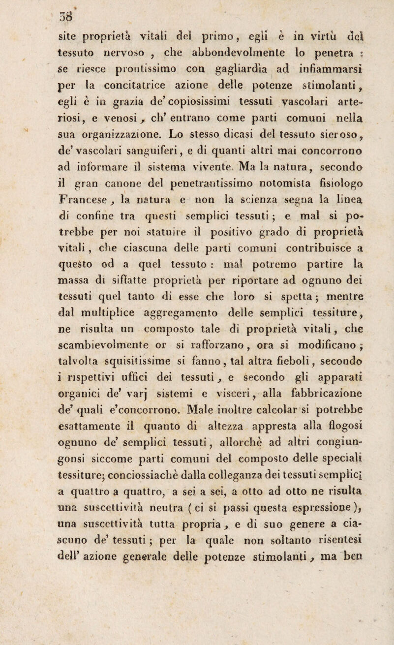 site proprietà vitali del primo, egli è in virtù del tessuto nervoso , che abbondevohnente lo penetra : se riesce protitissimo con gagliardia ad infiammarsi per la concitatrice azione delle potenze stimolanti , egli è in grazia de’copiosissimi tessuti vascolari arte¬ riosi, e venosi, ch’entrano come parti comuni nella sua organizzazione. Lo stesso dicasi del tessuto sieroso, de’ vascolari sanguiferi, e di quanti altri mai concorrono ad informare il sistema vivente Ma la natura, secondo il gran canone del penetrantissimo notomisla fisiologo Francese, la natura e non la scienza se^na la linea di confine tra questi sempiici tessuti ; e mal si po¬ trebbe per noi statuire il positivo grado di proprietà vitali, che ciascuna delle parti comuni contribuisce a questo od a quel tessuto : mal potremo partire la massa di siffatte proprietà per riportare ad ognuno dei tessuti quel tanto di esse che loro si spetta ; mentre dal multiplice aggregamento delle semplici tessiture, ne risulta un composto tale di proprietà vitali, che scambievolmente or si rafforzano, ora si modificano j talvolta squisitissime si fanno, tal altra fieboli, secondo i rispettivi uffici dei tessuti, e secondo gli apparati organici de’ varj sistemi e visceri, alla fabbricazione de’ quali e’concorrono. Male inoltre calcolar si potrebbe esattamente il quanto di altezza appresta alla flogosi ognuno de’ semplici tessuti, allorché ad altri congiun- gonsi siccome parti comuni del composto delle speciali tessiture; conciossiachè dalla colleganza dei tessuti semplici a quattro a quattro, a sei a sei, a otto ad otto ne risulta una suscettività neutra (ci si passi questa espressione), una suscettività tutta propria, e di suo genere a cia¬ scuno de’ tessuti ; per la quale non soltanto risentesi dell’ azione generale delle potenze stimolanti, ma ben