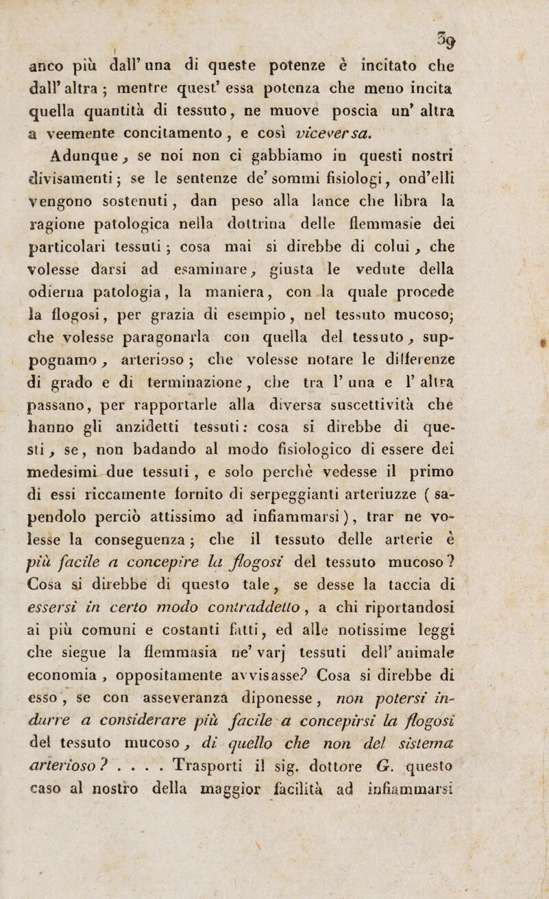 anco piu dall’ una di queste potenze è incitato che dall’ altra ; mentre quest’ essa potenza che meno incita quella quantità di tessuto, ne muove poscia un* altra a veemente concitamento, e così viceversa. Adunque , se noi non ci gabbiamo in questi nostri divisamenti ; se le sentenze de’ sommi fisiologi, ond’elli Vengono sostenuti, dan peso alla lance che libra la ragione patologica nella dottrina delle flemmasie dei particolari tessuti ; cosa mai si direbbe di colui, che volesse darsi ad esaminare, giusta le vedute della odierna patologia, la maniera, con la quale procede la flogosi, per grazia di esempio, nel tessuto mucoso; che volesse paragonarla con quella del tessuto, sup- pognamo , arterioso; che volesse notare le differenze di grado e di terminazione, che tra 1’ una e 1’ altra passano, per rapportarle alla diversa suscettività che hanno gli anzidetti tessuti : cosa si direbbe di que¬ sti, se, non badando al modo fisiologico di essere dei medesimi due tessuti, e solo perchè vedesse il primo di essi riccamente fornito di serpeggianti arteriuzze ( sa¬ pendolo perciò attissimo ad infiammarsi ), trar ne vo¬ lesse la conseguenza ; che il tessuto delle arterie è pià facile a concepire la flogosi del tessuto mucoso? Cosa si direbbe di questo tale, se desse la taccia di essersi in certo modo contraddetto, a chi riportandosi ai piu comuni e costanti fatti, ed alle notissime leggi che siegue la flemmasia ne’ varj tessuti dell’ animale economia , oppositamente avvisasse? Cosa si direbbe di esso , se con asseveranza diponesse, non potersi in¬ durre a considerare piu facile a concepirsi la flogosi del tessuto mucoso, di cjuello che non del sistema arterioso ? . Trasporti il sig. dottore G. questo caso al nostro della maggior facilità ad infiammarsi