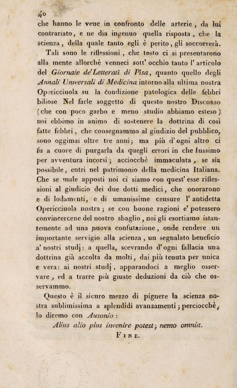 4o che hanno le vene in confronto delie arterie , da lui contrariato, e ne dia ingenuo quella risposta , che la scienza , deila quale tanto egli è perito, gli soccorrerà. Tali sono le riflessioni , che tosto ci si presentarono alla mente allorché venneci sott’ occhio tanto 1’ articolo del Giornale de’Letterati dì Pisa, quanto quello degli Annali Universali di Medicina intorno alla ultima nostra \ Op ericciuola su la condizione patologica delle febbri biliose Nel farle soggetto di questo nostro Discorso (che con poco garbo e meno studio abbiamo esteso) noi ebbimo in animo di sostenere la dottrina di così fatte febbri, che consegnammo al giudizio del pubblico^ sono oggimai oltre tre anni; ma più d’ogni altro ci fu a cuore di purgarla da quegli errori in che fussimo per avventura incorsi ; acciocché immaculata , se sia possibile, entri nel patrimonio della medicina Italiana. Che se male apposti noi ci siamo con quest’ esse rifles¬ sioni al giudicio dei due dotti medici, che onorarono e di lodamenti, e di umanissime censure 1’ antidetta Opericciuola nostra ; se con buone ragioni e’ potessero convincercene del nostro sbaglio , noi gli esortiamo istan¬ temente ad una nuova confutazione , onde rendere un importante servigio alla scienza , un segnalato beneficio a’nostri studj : a quella, scevrando d’ogni fallacia una dottrina già accolta da molti, dai più tenuta per unica e vera: ai nostri studj , apparandoci a meglio osser¬ vare , ed a trarre più giuste deduzioni da ciò che os¬ servammo. Questo è il sicuro mezzo di pignere la scienza no¬ stra sublimissima a splendidi avanzamenti ; perciocché f lo diremo con Ausonio : Alias alio plus invenire potest e memo omnia, Fine»