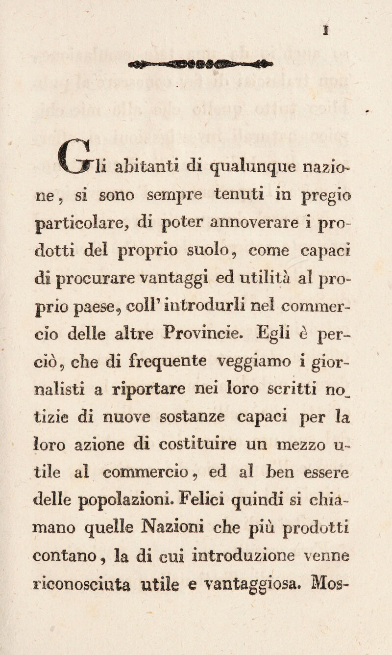 |T1 \_3Tli abitanti di qualunque nazio¬ ne, si sono sempre tenuti in pregio particolare, di poter annoverare i pro¬ dotti del proprio suolo, come capaci di procurare vantaggi ed utilità al pro¬ prio paese, coll’ introdurli nel commer¬ cio delle altre Provincie. Egli è per¬ ciò, che di frequente veggiamo i gior¬ nalisti a riportare nei loro scritti no tizie di nuove sostanze capaci per la loro azione di costituire un mezzo u- tile al commercio, ed al ben essere delle popolazioni. Felici quindi si chia¬ mano quelle Nazioni che più prodotti contano, la di cui introduzione venne riconosciuta utile e vantaggiosa. Mos-