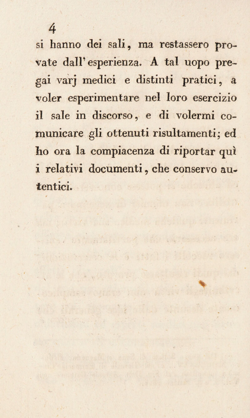 si hanno dei sali, ma restassero pro¬ vate dall’esperienza. A tal uopo pre¬ gai varj medici e distinti pratici, a voler esperimentare nel loro esercizio il sale in discorso, e di volermi co¬ municare gli ottenuti risultamenti ; ed ho ora la compiacenza di riportar qui i relativi documenti, che conservo au- / . s tentici.