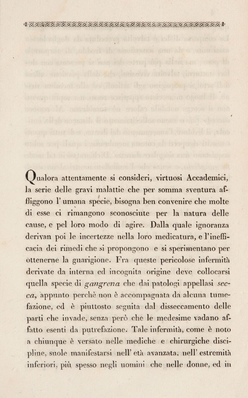 (3ualora attentamente si consideri, virtuosi Accademici, la serie delle gravi malattie che per somma sventura af¬ fliggono F umana specie, bisogna ben convenire che molte di esse ci rimangono sconosciute per la natura delle cause, e pel loro modo di agire. Dalla quale ignoranza derivali poi le incertezze nella loro medicatura, e l’ineffi¬ cacia dei rimedi che si propongono e si sperimentano per ottenerne la guarigione. Fra queste pericolose infermità derivate da interna ed incognita origine deve collocarsi quella specie di gang rena che dai patologi appellasi sec¬ ca, appunto perchè non è accompagnata da alcuna tume¬ fazione, ed è piuttosto seguita dal disseccamento delle parti che invade, senza però che le medesime vadano af¬ fatto esenti da putrefazione. Tale infermità, come è noto a chiunque è versato nelle mediche e chirurgiche disci¬ pline, suole manifestarsi nell’età avanzata, nell’estremità inferiori, più spesso negli uomini che nelle donne, ed in