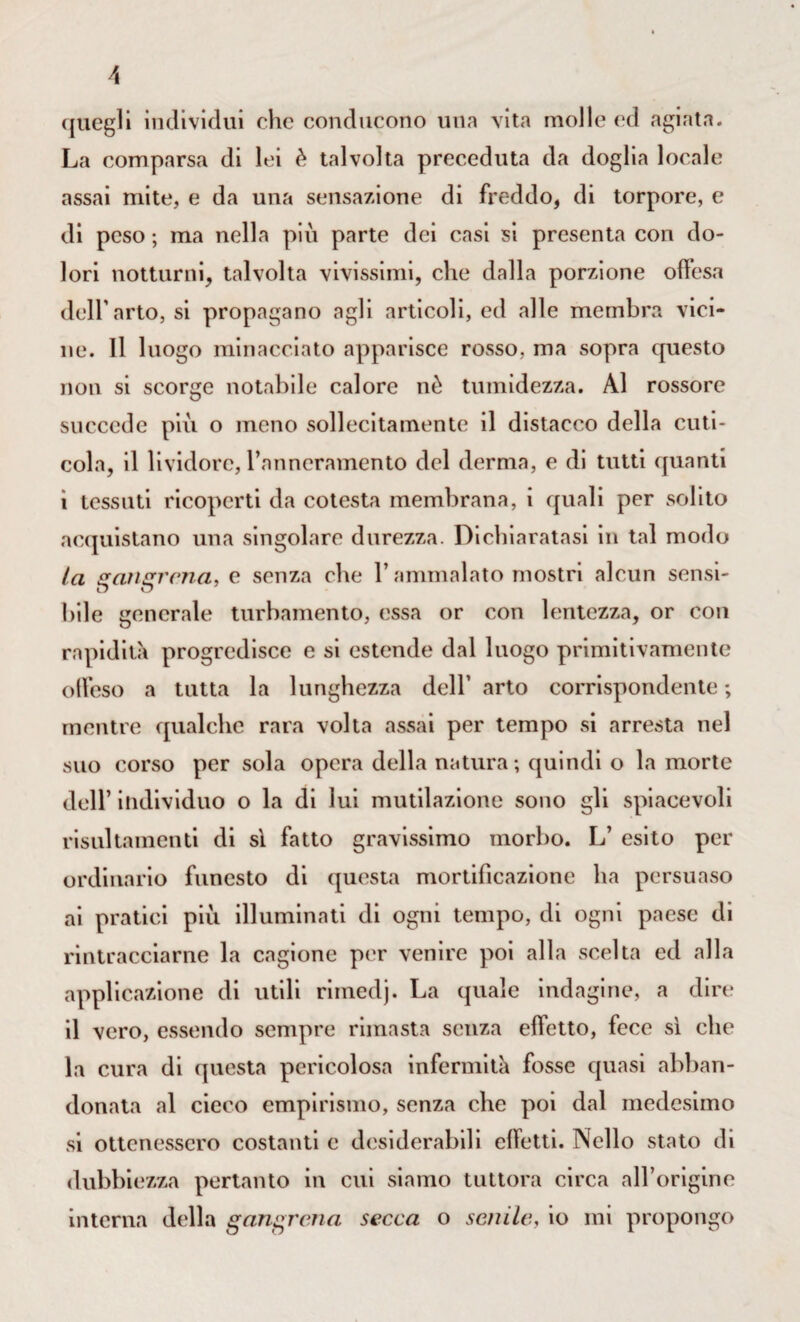 quegli individui clic conducono una vita molle ed agiata. La comparsa di lei è talvolta preceduta da doglia locale assai mite, e da una sensazione di freddo, di torpore, e di peso ; ma nella più parte dei casi si presenta con do¬ lori notturni, talvolta vivissimi, che dalla porzione offesa dell'arto, si propagano agli articoli, ed alle membra vici¬ ne. 11 1 uogo minacciato apparisce rosso, ma sopra questo non si scorge notabile calore nè tumidezza. Al rossore succede più o meno sollecitamente il distacco della cuti¬ cola, il lividore, l’anncramento del derma, e di tutti quanti i tessuti ricoperti da cotesta membrana, i quali per solito acquistano una singolare durezza. Dichiaratasi in tal modo la sraiuircna, e senza che l’ammalato mostri alcun sensi- bile generale turbamento, essa or con lentezza, or con rapidità progredisce e si estende dal luogo primitivamente offeso a tutta la lunghezza dell’ arto corrispondente ; mentre qualche rara volta assai per tempo si arresta nel suo corso per sola opera della natura; quindi o la morte dell’ individuo o la di lui mutilazione sono gli spiacevoli risultamenti di sì fatto gravissimo morbo. L’ esito per ordinario funesto di questa mortificazione ha persuaso ai pratici più illuminati di ogni tempo, di ogni paese di rintracciarne la cagione per venire poi alla scelta ed alla applicazione di utili rimedj. La quale indagine, a dire il vero, essendo sempre rimasta senza effetto, fece sì che la cura di questa pericolosa infermità fosse quasi abban¬ donata al cieco empirismo, senza che poi dal medesimo si ottenessero costanti e desiderabili effetti. Nello stato di dubbiezza pertanto in cui siamo tuttora circa all’origine interna della gangrcna secca o senile, io mi propongo