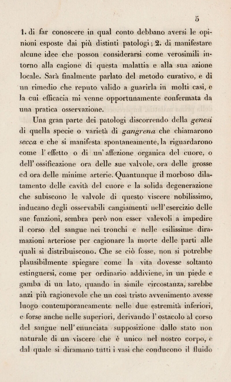 1. di far conoscere in qual conto debbano aversi le opi¬ nioni esposte dai più distinti patologi ; 2. di manifestare alcune idee che posson considerarsi come verosimili in¬ torno alla cagione di questa malattia e alla sua azione locale. Sarà finalmente parlato del metodo curativo, e di un rimedio che reputo valido a guarirla in molti casi, e la cui efficacia mi venne opportunamente confermata da una pratica osservazione. Una gran parte dei patologi discorrendo della genesi di quella specie o varietà di gangrena che chiamarono secca e che si manifesta spontaneamente, la riguardarono come T effetto o di un’ affezione organica del cuore, o dell’ ossificazione ora delle sue valvole, ora delle grosse ed ora delle minime arterie. Quantunque il morboso dila¬ tamento delle cavità del cuore e la solida degenerazione che subiscono le valvole di questo viscere nobilissimo, inducano degli osservabili cangiamenti nell’esercizio delle sue funzioni, sembra però non esser valevoli a impedire il corso del sangue nei tronchi e nelle esilissime dira¬ mazioni arteriose per cagionare la morte delle parti alle quali si distribuiscono. Che se ciò fosse, non si potrebbe plausibilmente spiegare come la vita dovesse soltanto estinguersi, come per ordinario addiviene, in un piede e gamba di un lato, quando in simile circostanza, sarebbe anzi più ragionevole che un così tristo avvenimento avesse luogo contemporaneamente nelle due estremità inferiori, e forse anche nelle superiori, derivando V ostacolo al corso del sangue nell’ enunciata supposizione dallo stato non naturale di un viscere che è unico nel nostro corpo, e dal quale si diramano tutti i vasi che conducono il fluido