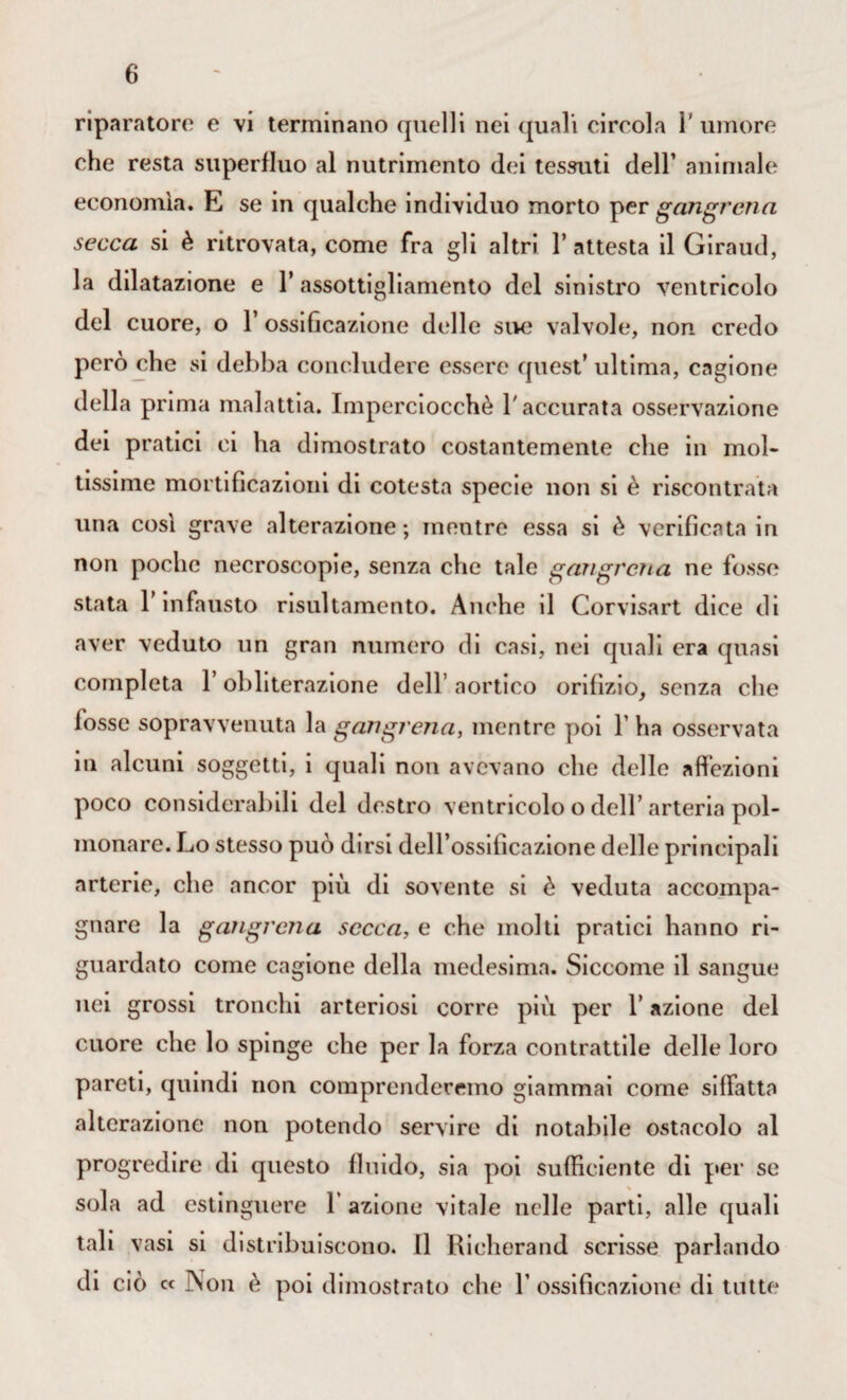 riparatore e vi terminano quelli nei (piali circola 1' umore che resta superfluo al nutrimento dei tessuti dell’ animale economìa. E se in qualche individuo morto per gangrena secca si è ritrovata, come fra gli altri l’attesta il Giraud, la dilatazione e l’assottigliamento del sinistro ventricolo del cuore, o l’ossificazione delle sue valvole, non credo però che si debba concludere essere quest’ ultima, cagione della prima malattia. Imperciocché l'accurata osservazione dei pratici ci ha dimostrato costantemente che in mol¬ tissime mortificazioni di cotesta specie non si è riscontrata una così grave alterazione; mentre essa si è verificata in non poche necroscopie, senza che tale gangrena ne fosse stata l’infausto risultamento. Anche il Corvisart dice di aver veduto un gran numero di casi, nei quali era quasi completa l’obliterazione dell’ aortico orifizio, senza che fosse sopravvenuta la gangrena, mentre poi Y ha osservata in alcuni soggetti, i quali non avevano che delle affezioni poco considerabili del destro ventricolo o dell’arteria pol¬ monare. Lo stesso può dirsi deH’ossilicazione delle principali arterie, che ancor più di sovente si è veduta accompa¬ gnare la gangrena secca, e che molti pratici hanno ri¬ guardato come cagione della medesima. Siccome il sangue nei grossi tronchi arteriosi corre più per l’azione del cuore che lo spinge che per la forza contrattile delle loro pareti, quindi non comprenderemo giammai come siffatta alterazione non potendo servire di notabile ostacolo al progredire di questo fluido, sia poi sufficiente di per se sola ad estinguere 1 azione vitale nelle parti, alle quali tali vasi si distribuiscono. Il Richerand scrisse parlando di ciò « j\on è poi dimostrato che 1’ ossificazione di tutte